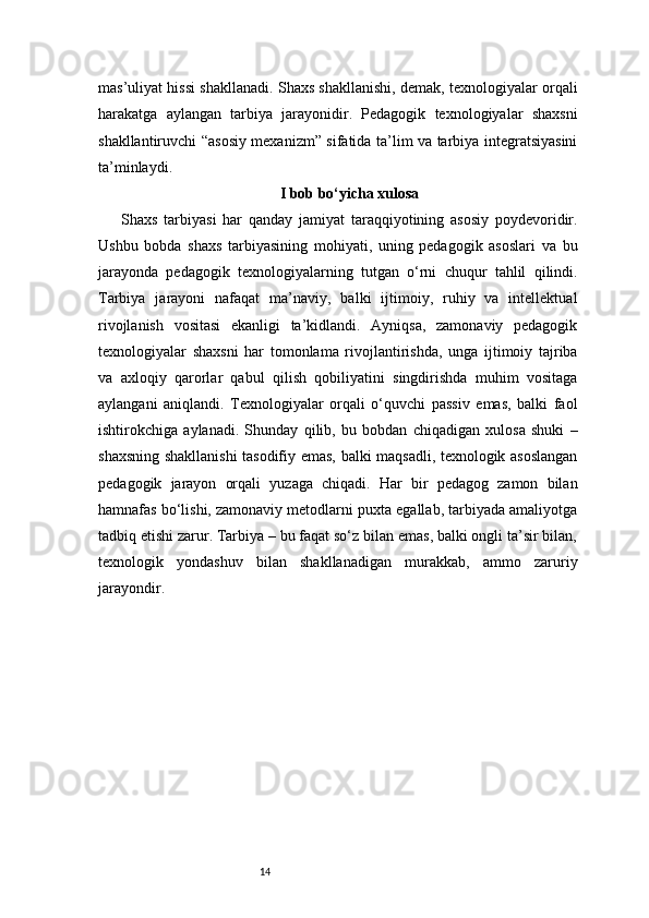 14mas’uliyat hissi shakllanadi. Shaxs shakllanishi, demak, texnologiyalar orqali
harakatga   aylangan   tarbiya   jarayonidir.   Pedagogik   texnologiyalar   shaxsni
shakllantiruvchi “asosiy mexanizm” sifatida ta’lim va tarbiya integratsiyasini
ta’minlaydi.
I bob bo‘yicha xulosa
Shaxs   tarbiyasi   har   qanday   jamiyat   taraqqiyotining   asosiy   poydevoridir.
Ushbu   bobda   shaxs   tarbiyasining   mohiyati,   uning   pedagogik   asoslari   va   bu
jarayonda   pedagogik   texnologiyalarning   tutgan   o‘rni   chuqur   tahlil   qilindi.
Tarbiya   jarayoni   nafaqat   ma’naviy,   balki   ijtimoiy,   ruhiy   va   intellektual
rivojlanish   vositasi   ekanligi   ta’kidlandi.   Ayniqsa,   zamonaviy   pedagogik
texnologiyalar   shaxsni   har   tomonlama   rivojlantirishda,   unga   ijtimoiy   tajriba
va   axloqiy   qarorlar   qabul   qilish   qobiliyatini   singdirishda   muhim   vositaga
aylangani   aniqlandi.   Texnologiyalar   orqali   o‘quvchi   passiv   emas,   balki   faol
ishtirokchiga   aylanadi.   Shunday   qilib,   bu   bobdan   chiqadigan   xulosa   shuki   –
shaxsning shakllanishi tasodifiy emas, balki maqsadli, texnologik asoslangan
pedagogik   jarayon   orqali   yuzaga   chiqadi.   Har   bir   pedagog   zamon   bilan
hamnafas bo‘lishi, zamonaviy metodlarni puxta egallab, tarbiyada amaliyotga
tadbiq etishi zarur. Tarbiya – bu faqat so‘z bilan emas, balki ongli ta’sir bilan,
texnologik   yondashuv   bilan   shakllanadigan   murakkab,   ammo   zaruriy
jarayondir. 