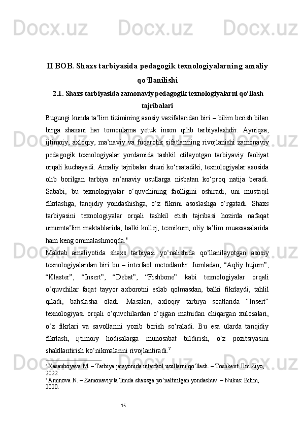15II BOB. Shaxs tarbiyasida pedagogik texnologiyalarning amaliy
qo‘llanilishi
 2.1. Shaxs tarbiyasida zamonaviy pedagogik texnologiyalarni qo‘llash
tajribalari
Bugungi kunda ta’lim tizimining asosiy vazifalaridan biri – bilim berish bilan
birga   shaxsni   har   tomonlama   yetuk   inson   qilib   tarbiyalashdir.   Ayniqsa,
ijtimoiy,   axloqiy,   ma’naviy   va   fuqarolik   sifatlarining   rivojlanishi   zamonaviy
pedagogik   texnologiyalar   yordamida   tashkil   etilayotgan   tarbiyaviy   faoliyat
orqali kuchayadi. Amaliy tajribalar shuni ko‘rsatadiki, texnologiyalar asosida
olib   borilgan   tarbiya   an’anaviy   usullarga   nisbatan   ko‘proq   natija   beradi.
Sababi,   bu   texnologiyalar   o‘quvchining   faolligini   oshiradi,   uni   mustaqil
fikrlashga,   tanqidiy   yondashishga,   o‘z   fikrini   asoslashga   o‘rgatadi.   Shaxs
tarbiyasini   texnologiyalar   orqali   tashkil   etish   tajribasi   hozirda   nafaqat
umumta’lim  maktablarida, balki  kollej, texnikum, oliy ta’lim  muassasalarida
ham keng ommalashmoqda. 6
Maktab   amaliyotida   shaxs   tarbiyasi   yo‘nalishida   qo‘llanilayotgan   asosiy
texnologiyalardan   biri   bu   –   interfaol   metodlardir.   Jumladan,   “Aqliy   hujum”,
“Klaster”,   “Insert”,   “Debat”,   “Fishbone”   kabi   texnologiyalar   orqali
o‘quvchilar   faqat   tayyor   axborotni   eslab   qolmasdan,   balki   fikrlaydi,   tahlil
qiladi,   bahslasha   oladi.   Masalan,   axloqiy   tarbiya   soatlarida   “Insert”
texnologiyasi   orqali   o‘quvchilardan   o‘qigan   matnidan   chiqargan   xulosalari,
o‘z   fikrlari   va   savollarini   yozib   borish   so‘raladi.   Bu   esa   ularda   tanqidiy
fikrlash,   ijtimoiy   hodisalarga   munosabat   bildirish,   o‘z   pozitsiyasini
shakllantirish ko‘nikmalarini rivojlantiradi. 7
6
  Xasanboyeva M. – Tarbiya jarayonida interfaol usullarni qo‘llash. – Toshkent: Ilm Ziyo, 
2022.
7
  Aminova N. – Zamonaviy ta’limda shaxsga yo‘naltirilgan yondashuv. – Nukus: Bilim, 
2020. 