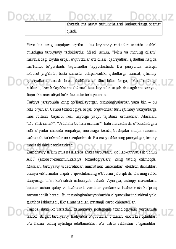 17shaxsda   ma’naviy   tushunchalarni   jonlantirishga   xizmat
qiladi.
Yana   bir   keng   tarqalgan   tajriba   –   bu   loyihaviy   metodlar   asosida   tashkil
etiladigan   tarbiyaviy   tadbirlardir.   Misol   uchun,   “Men   va   mening   oilam”
mavzusidagi loyiha orqali o‘quvchilar o‘z oilasi, qadriyatlari, ajdodlari haqida
ma’lumot   to‘plashadi,   taqdimotlar   tayyorlashadi.   Bu   jarayonda   nafaqat
axborot   yig‘iladi,   balki   shaxsda   oilaparvarlik,   ajdodlarga   hurmat,   ijtimoiy
qadriyatlarni   asrash   hissi   shakllanadi.   Shu   bilan   birga,   “Atrof-muhitga
e’tibor”, “Biz kelajakka mas’ulmiz” kabi loyihalar orqali ekologik madaniyat,
fuqarolik mas’uliyat kabi fazilatlar tarbiyalanadi.
Tarbiya   jarayonida   keng   qo‘llanilayotgan   texnologiyalardan   yana   biri   –   bu
rolli o‘yinlar. Ushbu texnologiya orqali o‘quvchilar turli ijtimoiy vaziyatlarga
mos   rollarni   bajarib,   real   hayotga   yaqin   tajribani   orttiradilar.   Masalan,
“Do‘stlik nima?”, “Adolatli bo‘lish osonmi?” kabi mavzularda o‘tkaziladigan
rolli   o‘yinlar   shaxsda   empatiya,   murosaga   kelish,   boshqalar   nuqtai   nazarini
tushunish ko‘nikmalarini rivojlantiradi. Bu esa yoshlarning jamiyatga ijtimoiy
moslashishini osonlashtiradi.
Zamonaviy ta’lim muassasalarida  shaxs tarbiyasini  qo‘llab-quvvatlash uchun
AKT   (axborot-kommunikatsiya   texnologiyalari)   keng   tatbiq   etilmoqda.
Masalan, tarbiyaviy videoroliklar, animatsion materiallar, elektron darsliklar,
onlayn viktorinalar orqali o‘quvchilarning e’tiborini jalb qilish, ularning ichki
dunyosiga   ta’sir   ko‘rsatish   imkoniyati   oshadi.   Ayniqsa,   axloqiy   mavzularni
bolalar   uchun   qulay   va   tushunarli   vositalar   yordamida   tushuntirish   ko‘proq
samaradorlik beradi. Bu texnologiyalar yordamida o‘quvchilar individual yoki
guruhda ishlashadi, fikr almashadilar, mustaqil qaror chiqaradilar.
Tajriba   shuni   ko‘rsatadiki,   zamonaviy   pedagogik   texnologiyalar   yordamida
tashkil   etilgan   tarbiyaviy   faoliyatda   o‘quvchilar   o‘zlarini   erkin   his   qiladilar,
o‘z   fikrini   ochiq   aytishga   odatlanadilar,   o‘z   ustida   ishlashni   o‘rganadilar. 