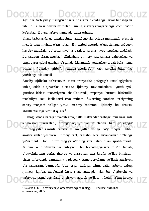 18Ayniqsa,  tarbiyaviy mashg‘ulotlarda bolalarni   fikrlatishga,  savol   berishga  va
tahlil qilishga undovchi metodlar ularning shaxsiy rivojlanishiga kuchli ta’sir
ko‘rsatadi. Bu esa tarbiya samaradorligini oshiradi.
Shaxs   tarbiyasida   qo‘llanilayotgan   texnologiyalar   ichida   muammoli   o‘qitish
metodi   ham   muhim   o‘rin   tutadi.   Bu   metod   asosida   o‘quvchilarga   axloqiy,
hayotiy masalalar  bo‘yicha savollar beriladi va ular javob topishga undaladi.
Bu   jarayon   ularni   mustaqil   fikrlashga,   ijtimoiy   vaziyatlarni   baholashga   va
ongli qaror qabul qilishga o‘rgatadi. Muammoli yondashuv orqali bola “nima
uchun?”,   “qanday   qilib?”,   “nimaga   asoslanib?”   kabi   savollar   bilan   fikr
yuritishga odatlanadi.
Amaliy   tajribalar   ko‘rsatadiki,   shaxs   tarbiyasida   pedagogik   texnologiyalarni
tatbiq   etish   o‘quvchilar   o‘rtasida   ijtimoiy   munosabatlarni   yaxshilaydi,
guruhda   ishlash   madaniyatini   shakllantiradi,   empatiya,   hurmat,   birdamlik,
mas’uliyat   kabi   fazilatlarni   rivojlantiradi.   Bularning   barchasi   tarbiyaning
asosiy   maqsadi   bo‘lgan   yetuk,   axloqiy   barkamol,   ijtimoiy   faol   shaxsni
shakllantirishga xizmat qiladi. 8
Bugungi kunda nafaqat maktablarda, balki maktabdan tashqari muassasalarda
–   bolalar   markazlari,   oromgohlar,   yoshlar   klublarida   ham   pedagogik
texnologiyalar   asosida   tarbiyaviy   faoliyatlar   yo‘lga   qo‘yilmoqda.   Ushbu
amaliy   ishlar   yoshlarni   ijtimoiy   faol,   tashabbuskor,   vatanparvar   bo‘lishga
yo‘naltiradi.   Har   bir   texnologiya   o‘zining   afzalliklari   bilan   ajralib   turadi.
Muhimi   –   o‘qituvchi   va   tarbiyachi   bu   texnologiyalarni   to‘g‘ri   tanlab,
o‘quvchilarning   yoshi,   ehtiyoji   va   darajasiga   mos   tarzda   qo‘llay   bilishidir.
shaxs   tarbiyasida   zamonaviy   pedagogik   texnologiyalarni   qo‘llash   amaliyoti
o‘z   samarasini   bermoqda.   Ular   orqali   nafaqat   bilim,   balki   tarbiya,   axloq,
ijtimoiy   tajriba,   mas’uliyat   hissi   shakllanmoqda.   Har   bir   o‘qituvchi   va
tarbiyachi texnologiyalarni ongli va maqsadli qo‘llasa, u holda ta’lim-tarbiya
8
  Selevko G.K. – Sovremennye obrazovatelnye texnologii. – Moskva: Narodnoe 
obrazovanie, 2005. 