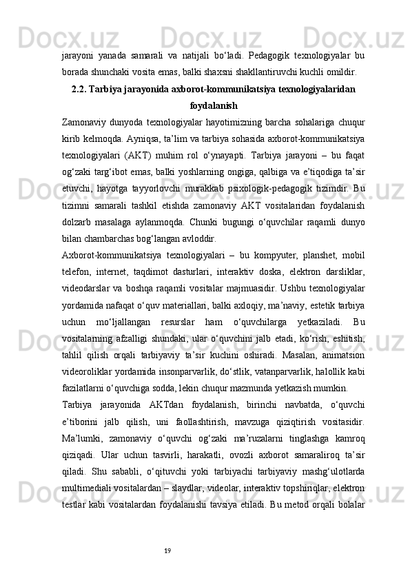 19jarayoni   yanada   samarali   va   natijali   bo‘ladi.   Pedagogik   texnologiyalar   bu
borada shunchaki vosita emas, balki shaxsni shakllantiruvchi kuchli omildir.
2.2. Tarbiya jarayonida axborot-kommunikatsiya texnologiyalaridan
foydalanish
Zamonaviy   dunyoda   texnologiyalar   hayotimizning   barcha   sohalariga   chuqur
kirib kelmoqda. Ayniqsa, ta’lim va tarbiya sohasida axborot-kommunikatsiya
texnologiyalari   (AKT)   muhim   rol   o‘ynayapti.   Tarbiya   jarayoni   –   bu   faqat
og‘zaki targ‘ibot emas, balki yoshlarning ongiga, qalbiga va e’tiqodiga ta’sir
etuvchi,   hayotga   tayyorlovchi   murakkab   psixologik-pedagogik   tizimdir.   Bu
tizimni   samarali   tashkil   etishda   zamonaviy   AKT   vositalaridan   foydalanish
dolzarb   masalaga   aylanmoqda.   Chunki   bugungi   o‘quvchilar   raqamli   dunyo
bilan chambarchas bog‘langan avloddir.
Axborot-kommunikatsiya   texnologiyalari   –   bu   kompyuter,   planshet,   mobil
telefon,   internet,   taqdimot   dasturlari,   interaktiv   doska,   elektron   darsliklar,
videodarslar   va   boshqa   raqamli   vositalar   majmuasidir.   Ushbu   texnologiyalar
yordamida nafaqat o‘quv materiallari, balki axloqiy, ma’naviy, estetik tarbiya
uchun   mo‘ljallangan   resurslar   ham   o‘quvchilarga   yetkaziladi.   Bu
vositalarning   afzalligi   shundaki,   ular   o‘quvchini   jalb   etadi,   ko‘rish,   eshitish,
tahlil   qilish   orqali   tarbiyaviy   ta’sir   kuchini   oshiradi.   Masalan,   animatsion
videoroliklar yordamida insonparvarlik, do‘stlik, vatanparvarlik, halollik kabi
fazilatlarni o‘quvchiga sodda, lekin chuqur mazmunda yetkazish mumkin.
Tarbiya   jarayonida   AKTdan   foydalanish,   birinchi   navbatda,   o‘quvchi
e’tiborini   jalb   qilish,   uni   faollashtirish,   mavzuga   qiziqtirish   vositasidir.
Ma’lumki,   zamonaviy   o‘quvchi   og‘zaki   ma’ruzalarni   tinglashga   kamroq
qiziqadi.   Ular   uchun   tasvirli,   harakatli,   ovozli   axborot   samaraliroq   ta’sir
qiladi.   Shu   sababli,   o‘qituvchi   yoki   tarbiyachi   tarbiyaviy   mashg‘ulotlarda
multimediali vositalardan – slaydlar, videolar, interaktiv topshiriqlar, elektron
testlar kabi  vositalardan foydalanishi  tavsiya etiladi. Bu metod orqali bolalar 