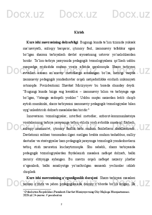 2 Kirish
Kurs ishi mavzusining dolzarbligi     Bugungi kunda ta’lim tizimida yuksak
ma’naviyatli,   axloqiy   barqaror,   ijtimoiy   faol,   zamonaviy   tafakkur   egasi
bo‘lgan   shaxsni   tarbiyalash   davlat   siyosatining   ustuvor   yo‘nalishlaridan
biridir.   Ta’lim-tarbiya   jarayonida   pedagogik   texnologiyalarni   qo‘llash   ushbu
maqsadga   erishishda   muhim   vosita   sifatida   qaralmoqda.   Shaxs   tarbiyasi
avvallari   asosan   an’anaviy   metodlarga   asoslangan   bo‘lsa,   hozirgi   vaqtda
zamonaviy  pedagogik  yondashuvlar   orqali  natijadorlikka  erishish   imkoniyati
ortmoqda.   Prezidentimiz   Shavkat   Mirziyoyev   bu   borada   shunday   deydi:
“Bugungi   kunda   bizga   eng   keraklisi   –   zamonaviy   bilim   va   tarbiyaga   ega
bo‘lgan,   Vatanga   sadoqatli   yoshlar.”   Ushbu   nuqtai   nazardan   kelib   chiqib
aytish mumkinki, shaxs tarbiyasini zamonaviy pedagogik texnologiyalar bilan
uyg‘unlashtirish dolzarb masalalardan biridir. 1
Innovatsion   texnologiyalar,   interfaol   metodlar,   axborot-kommunikatsiya
vositalarining tarbiya jarayoniga tatbiq etilishi yosh avlodda mustaqil fikrlash,
axloqiy   immunitet,   ijtimoiy   faollik   kabi   muhim   fazilatlarni   shakllantiradi.
Davlatimiz rahbari tomonidan ilgari surilgan beshta muhim tashabbus, milliy
dasturlar va strategiyalar ham pedagogik jarayonga texnologik yondashuvlarni
tatbiq   etish   zaruratini   kuchaytirmoqda.   Shu   sababli,   shaxs   tarbiyasida
pedagogik   texnologiyalardan   foydalanish   masalasi   nafaqat   dolzarb,   balki
zaruriy   ehtiyojga   aylangan.   Bu   mavzu   orqali   nafaqat   nazariy   jihatlar
o‘rganiladi,   balki   amaliyotga   yo‘naltirilgan   samarali   yechimlar   ishlab
chiqiladi.
Kurs ishi mavzusining o‘rganilganlik darajasi     Shaxs tarbiyasi masalasi
tarixan   o‘zbek   va   jahon   pedagogikasida   doimiy   e’tiborda   bo‘lib   kelgan.   Ilk
1
  O‘zbekiston Respublikasi Prezidenti Shavkat Mirziyoyevning Oliy Majlisga Murojaatnomasi. 
2020-yil 24-yanvar. // president.uz 