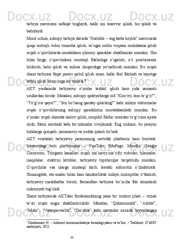 20tarbiya   mavzusini   nafaqat   tinglaydi,   balki   uni   tasavvur   qiladi,   his   qiladi   va
baholaydi.
Misol uchun, axloqiy tarbiya darsida “Halollik – eng katta boylik” mavzusida
qisqa metrajli video tomosha qilish, so‘ngra ushbu voqeani muhokama qilish
orqali o‘quvchilarda mustahkam ijtimoiy qarashlar shakllanishi mumkin. Shu
bilan   birga,   o‘quvchilarni   mustaqil   fikrlashga   o‘rgatish,   o‘z   pozitsiyasini
bildirish,   bahs   qilish   va   xulosa   chiqarishga   yo‘naltirish   mumkin.   Bu   orqali
shaxs tarbiyasi  faqat passiv  qabul  qilish emas,  balki  faol fikrlash va hayotga
tatbiq qilish bosqichiga ko‘tariladi. 9
AKT   yordamida   tarbiyaviy   o‘yinlar   tashkil   qilish   ham   juda   samarali
usullardan biridir. Masalan, axloqiy qadriyatlarga oid “Kim tez, kim to‘g‘ri?”,
“To‘g‘risi qaysi?”, “Sen bo‘lsang qanday qilarding?” kabi onlayn viktorinalar
orqali   o‘quvchilarning   axloqiy   qarashlarini   mustahkamlash   mumkin.   Bu
o‘yinlar orqali shaxsda tanlov qilish, muqobil fikrlar orasidan to‘g‘risini ajrata
olish,   fikrni   asoslash   kabi   ko‘nikmalar   rivojlanadi.   Eng   muhimi,   bu   jarayon
bolalarga qiziqarli, zamonaviy va yodda qolarli bo‘ladi.
AKT   vositalari   tarbiyaviy   jarayonning   metodik   jihatlarini   ham   boyitadi.
Internetdagi   turli   platformalar   –   YouTube,   EduPage,   Moodle,   Google
Classroom,   Telegram   kanallari   orqali   ma’naviy-ma’rifiy   videolar,   hikoyalar,
maqolalar,   elektron   kitoblar,   tarbiyaviy   topshiriqlar   tarqatilishi   mumkin.
O‘quvchilar   esa   ularga   mustaqil   kirib,   kerakli   axborotni   o‘zlashtiradi.
Shuningdek,  ota-onalar   bilan   ham   hamkorlikda  onlayn   muloqotlar   o‘tkazish,
tarbiyaviy   maslahatlar   berish,   farzandlari   tarbiyasi   bo‘yicha   fikr   almashish
imkoniyati tug‘iladi.
Shaxs   tarbiyasida   AKTdan   foydalanishning   yana   bir   muhim   jihati   –   vizual
ta’sir   orqali   ongni   shakllantirishdir.   Masalan,   “Qahramonlik”,   “Adolat”,
“Mehr”,   “Vatanparvarlik”,   “Do‘stlik”   kabi   mavzular   asosida   tayyorlangan
9
  Shodmonov N. – Axborot-kommunikatsiya texnologiyalari va ta’lim. – Toshkent: O‘zMU
nashriyoti, 2021. 