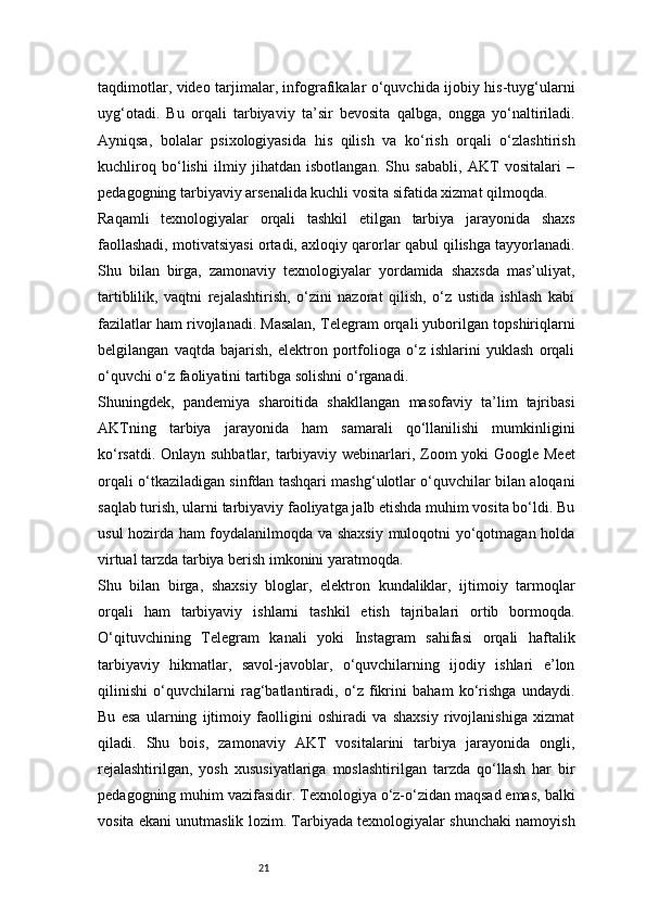 21taqdimotlar, video tarjimalar, infografikalar o‘quvchida ijobiy his-tuyg‘ularni
uyg‘otadi.   Bu   orqali   tarbiyaviy   ta’sir   bevosita   qalbga,   ongga   yo‘naltiriladi.
Ayniqsa,   bolalar   psixologiyasida   his   qilish   va   ko‘rish   orqali   o‘zlashtirish
kuchliroq   bo‘lishi   ilmiy   jihatdan   isbotlangan.   Shu   sababli,   AKT   vositalari   –
pedagogning tarbiyaviy arsenalida kuchli vosita sifatida xizmat qilmoqda.
Raqamli   texnologiyalar   orqali   tashkil   etilgan   tarbiya   jarayonida   shaxs
faollashadi, motivatsiyasi ortadi, axloqiy qarorlar qabul qilishga tayyorlanadi.
Shu   bilan   birga,   zamonaviy   texnologiyalar   yordamida   shaxsda   mas’uliyat,
tartiblilik,   vaqtni   rejalashtirish,   o‘zini   nazorat   qilish,   o‘z   ustida   ishlash   kabi
fazilatlar ham rivojlanadi. Masalan, Telegram orqali yuborilgan topshiriqlarni
belgilangan   vaqtda   bajarish,   elektron   portfolioga   o‘z   ishlarini   yuklash   orqali
o‘quvchi o‘z faoliyatini tartibga solishni o‘rganadi.
Shuningdek,   pandemiya   sharoitida   shakllangan   masofaviy   ta’lim   tajribasi
AKTning   tarbiya   jarayonida   ham   samarali   qo‘llanilishi   mumkinligini
ko‘rsatdi. Onlayn suhbatlar, tarbiyaviy webinarlari, Zoom  yoki  Google Meet
orqali o‘tkaziladigan sinfdan tashqari mashg‘ulotlar o‘quvchilar bilan aloqani
saqlab turish, ularni tarbiyaviy faoliyatga jalb etishda muhim vosita bo‘ldi. Bu
usul hozirda ham foydalanilmoqda va shaxsiy muloqotni yo‘qotmagan holda
virtual tarzda tarbiya berish imkonini yaratmoqda.
Shu   bilan   birga,   shaxsiy   bloglar,   elektron   kundaliklar,   ijtimoiy   tarmoqlar
orqali   ham   tarbiyaviy   ishlarni   tashkil   etish   tajribalari   ortib   bormoqda.
O‘qituvchining   Telegram   kanali   yoki   Instagram   sahifasi   orqali   haftalik
tarbiyaviy   hikmatlar,   savol-javoblar,   o‘quvchilarning   ijodiy   ishlari   e’lon
qilinishi   o‘quvchilarni   rag‘batlantiradi,   o‘z   fikrini   baham   ko‘rishga   undaydi.
Bu   esa   ularning   ijtimoiy   faolligini   oshiradi   va   shaxsiy   rivojlanishiga   xizmat
qiladi.   Shu   bois,   zamonaviy   AKT   vositalarini   tarbiya   jarayonida   ongli,
rejalashtirilgan,   yosh   xususiyatlariga   moslashtirilgan   tarzda   qo‘llash   har   bir
pedagogning muhim vazifasidir. Texnologiya o‘z-o‘zidan maqsad emas, balki
vosita ekani unutmaslik lozim. Tarbiyada texnologiyalar shunchaki namoyish 