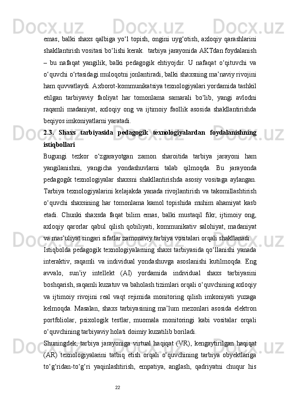 22emas,   balki   shaxs   qalbiga   yo‘l   topish,   ongini   uyg‘otish,   axloqiy   qarashlarini
shakllantirish vositasi bo‘lishi kerak.    tarbiya jarayonida AKTdan foydalanish
–   bu   nafaqat   yangilik,   balki   pedagogik   ehtiyojdir.   U   nafaqat   o‘qituvchi   va
o‘quvchi o‘rtasidagi muloqotni jonlantiradi, balki shaxsning ma’naviy rivojini
ham quvvatlaydi. Axborot-kommunikatsiya texnologiyalari yordamida tashkil
etilgan   tarbiyaviy   faoliyat   har   tomonlama   samarali   bo‘lib,   yangi   avlodni
raqamli   madaniyat,   axloqiy   ong   va   ijtimoiy   faollik   asosida   shakllantirishda
beqiyos imkoniyatlarni yaratadi.
2.3.   Shaxs   tarbiyasida   pedagogik   texnologiyalardan   foydalanishning
istiqbollari
Bugungi   tezkor   o‘zgarayotgan   zamon   sharoitida   tarbiya   jarayoni   ham
yangilanishni,   yangicha   yondashuvlarni   talab   qilmoqda.   Bu   jarayonda
pedagogik   texnologiyalar   shaxsni   shakllantirishda   asosiy   vositaga   aylangan.
Tarbiya texnologiyalarini kelajakda yanada rivojlantirish va takomillashtirish
o‘quvchi   shaxsining   har   tomonlama   kamol   topishida   muhim   ahamiyat   kasb
etadi.   Chunki   shaxsda   faqat   bilim   emas,   balki   mustaqil   fikr,   ijtimoiy   ong,
axloqiy   qarorlar   qabul   qilish   qobiliyati,   kommunikativ   salohiyat,   madaniyat
va mas’uliyat singari sifatlar zamonaviy tarbiya vositalari orqali shakllanadi.
Istiqbolda pedagogik texnologiyalarning shaxs tarbiyasida qo‘llanishi yanada
interaktiv,   raqamli   va   individual   yondashuvga   asoslanishi   kutilmoqda.   Eng
avvalo,   sun’iy   intellekt   (AI)   yordamida   individual   shaxs   tarbiyasini
boshqarish, raqamli kuzatuv va baholash tizimlari orqali o‘quvchining axloqiy
va   ijtimoiy   rivojini   real   vaqt   rejimida   monitoring   qilish   imkoniyati   yuzaga
kelmoqda.   Masalan,   shaxs   tarbiyasining   ma’lum   mezonlari   asosida   elektron
portfoliolar,   psixologik   testlar,   muomala   monitoringi   kabi   vositalar   orqali
o‘quvchining tarbiyaviy holati doimiy kuzatilib boriladi.
Shuningdek,   tarbiya   jarayoniga   virtual   haqiqat   (VR),   kengaytirilgan   haqiqat
(AR)   texnologiyalarini   tatbiq   etish   orqali   o‘quvchining   tarbiya   obyektlariga
to‘g‘ridan-to‘g‘ri   yaqinlashtirish,   empatiya,   anglash,   qadriyatni   chuqur   his 