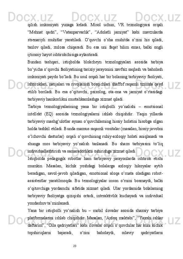 23qilish   imkoniyati   yuzaga   keladi.   Misol   uchun,   VR   texnologiyasi   orqali
“Mehnat   qadri”,   “Vatanparvarlik”,   “Adolatli   jamiyat”   kabi   mavzularda
stsenariyli   muhitlar   yaratiladi.   O‘quvchi   o‘sha   muhitda   o‘zini   his   qiladi,
tanlov   qiladi,   xulosa   chiqaradi.   Bu   esa   uni   faqat   bilim   emas,   balki   ongli
ijtimoiy hayot ishtirokchisiga aylantiradi.
Bundan   tashqari,   istiqbolda   blokcheyn   texnologiyalari   asosida   tarbiya
bo‘yicha o‘quvchi faoliyatining tarixiy jarayonini xavfsiz saqlash va baholash
imkoniyati paydo bo‘ladi. Bu usul orqali har bir bolaning tarbiyaviy faoliyati,
ishtiroklari, natijalari va rivojlanish bosqichlari  shaffof raqamli  tizimda qayd
etilib   boriladi.   Bu   esa   o‘qituvchi,   psixolog,   ota-ona   va   jamiyat   o‘rtasidagi
tarbiyaviy hamkorlikni mustahkamlashga xizmat qiladi.
Tarbiya   texnologiyalarining   yana   bir   istiqbolli   yo‘nalishi   –   emotsional
intellekt   (EQ)   asosida   texnologiyalarni   ishlab   chiqishdir.   Yaqin   yillarda
tarbiyaviy mashg‘ulotlar aynan o‘quvchilarning hissiy holatini hisobga olgan
holda tashkil etiladi. Bunda maxsus raqamli vositalar (masalan, hissiy javobni
o‘lchovchi   dasturlar)   orqali   o‘quvchining   ruhiy-axloqiy   holati   aniqlanadi   va
shunga   mos   tarbiyaviy   yo‘nalish   tanlanadi.   Bu   shaxs   tarbiyasini   to‘liq
individuallashtirish va samaradorlikni oshirishga xizmat qiladi.
Istiqbolda   pedagogik   robotlar   ham   tarbiyaviy   jarayonlarda   ishtirok   etishi
mumkin.   Masalan,   kichik   yoshdagi   bolalarga   axloqiy   hikoyalar   aytib
beradigan,   savol-javob   qiladigan,   emotsional   aloqa   o‘rnata   oladigan   robot-
assistentlar   yaratilmoqda.   Bu   texnologiyalar   inson   o‘rnini   bosmaydi,   balki
o‘qituvchiga   yordamchi   sifatida   xizmat   qiladi.   Ular   yordamida   bolalarning
tarbiyaviy   faoliyatga   qiziqishi   ortadi,   interaktivlik   kuchayadi   va   individual
yondashuv ta’minlanadi.
Yana   bir   istiqbolli   yo‘nalish   bu   –   mobil   ilovalar   asosida   shaxsiy   tarbiya
platformalarini   ishlab   chiqishdir.   Masalan,   “Axloq   maktabi”,   “Yaxshi   ishlar
daftarim”, “Oila qadriyatlari” kabi ilovalar orqali o‘quvchilar har kuni kichik
topshiriqlarni   bajaradi,   o‘zini   baholaydi,   oilaviy   qadriyatlarni 