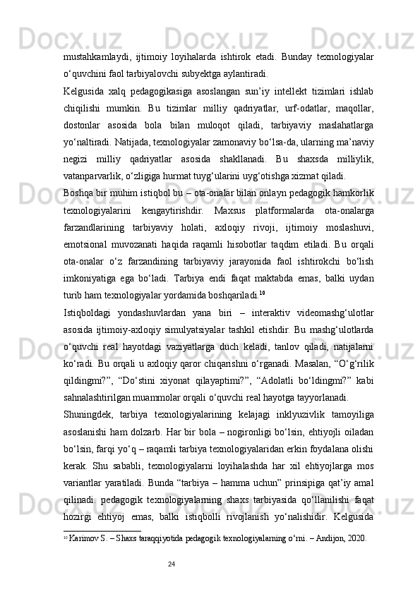 24mustahkamlaydi,   ijtimoiy   loyihalarda   ishtirok   etadi.   Bunday   texnologiyalar
o‘quvchini faol tarbiyalovchi subyektga aylantiradi.
Kelgusida   xalq   pedagogikasiga   asoslangan   sun’iy   intellekt   tizimlari   ishlab
chiqilishi   mumkin.   Bu   tizimlar   milliy   qadriyatlar,   urf-odatlar,   maqollar,
dostonlar   asosida   bola   bilan   muloqot   qiladi,   tarbiyaviy   maslahatlarga
yo‘naltiradi. Natijada, texnologiyalar zamonaviy bo‘lsa-da, ularning ma’naviy
negizi   milliy   qadriyatlar   asosida   shakllanadi.   Bu   shaxsda   milliylik,
vatanparvarlik, o‘zligiga hurmat tuyg‘ularini uyg‘otishga xizmat qiladi.
Boshqa bir muhim istiqbol bu – ota-onalar bilan onlayn pedagogik hamkorlik
texnologiyalarini   kengaytirishdir.   Maxsus   platformalarda   ota-onalarga
farzandlarining   tarbiyaviy   holati,   axloqiy   rivoji,   ijtimoiy   moslashuvi,
emotsional   muvozanati   haqida   raqamli   hisobotlar   taqdim   etiladi.   Bu   orqali
ota-onalar   o‘z   farzandining   tarbiyaviy   jarayonida   faol   ishtirokchi   bo‘lish
imkoniyatiga   ega   bo‘ladi.   Tarbiya   endi   faqat   maktabda   emas,   balki   uydan
turib ham texnologiyalar yordamida boshqariladi. 10
Istiqboldagi   yondashuvlardan   yana   biri   –   interaktiv   videomashg‘ulotlar
asosida   ijtimoiy-axloqiy   simulyatsiyalar   tashkil   etishdir.   Bu   mashg‘ulotlarda
o‘quvchi   real   hayotdagi   vaziyatlarga   duch   keladi,   tanlov   qiladi,   natijalarni
ko‘radi. Bu orqali u axloqiy qaror chiqarishni  o‘rganadi. Masalan, “O‘g‘rilik
qildingmi?”,   “Do‘stini   xiyonat   qilayaptimi?”,   “Adolatli   bo‘ldingmi?”   kabi
sahnalashtirilgan muammolar orqali o‘quvchi real hayotga tayyorlanadi.
Shuningdek,   tarbiya   texnologiyalarining   kelajagi   inklyuzivlik   tamoyiliga
asoslanishi  ham dolzarb. Har bir bola – nogironligi  bo‘lsin, ehtiyojli  oiladan
bo‘lsin, farqi yo‘q – raqamli tarbiya texnologiyalaridan erkin foydalana olishi
kerak.   Shu   sababli,   texnologiyalarni   loyihalashda   har   xil   ehtiyojlarga   mos
variantlar  yaratiladi. Bunda “tarbiya – hamma uchun” prinsipiga qat’iy amal
qilinadi.   pedagogik   texnologiyalarning   shaxs   tarbiyasida   qo‘llanilishi   faqat
hozirgi   ehtiyoj   emas,   balki   istiqbolli   rivojlanish   yo‘nalishidir.   Kelgusida
10
  Karimov S. – Shaxs taraqqiyotida pedagogik texnologiyalarning o‘rni. – Andijon, 2020. 