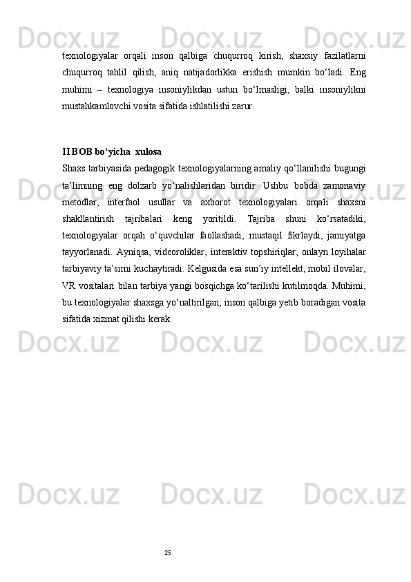 25texnologiyalar   orqali   inson   qalbiga   chuqurroq   kirish,   shaxsiy   fazilatlarni
chuqurroq   tahlil   qilish,   aniq   natijadorlikka   erishish   mumkin   bo‘ladi.   Eng
muhimi   –   texnologiya   insoniylikdan   ustun   bo‘lmasligi,   balki   insoniylikni
mustahkamlovchi vosita sifatida ishlatilishi zarur.
 
II BOB bo‘yicha    xulosa  
Shaxs tarbiyasida  pedagogik texnologiyalarning amaliy qo‘llanilishi  bugungi
ta’limning   eng   dolzarb   yo‘nalishlaridan   biridir.   Ushbu   bobda   zamonaviy
metodlar,   interfaol   usullar   va   axborot   texnologiyalari   orqali   shaxsni
shakllantirish   tajribalari   keng   yoritildi.   Tajriba   shuni   ko‘rsatadiki,
texnologiyalar   orqali   o‘quvchilar   faollashadi,   mustaqil   fikrlaydi,   jamiyatga
tayyorlanadi.   Ayniqsa,   videoroliklar,   interaktiv   topshiriqlar,   onlayn   loyihalar
tarbiyaviy ta’sirni kuchaytiradi. Kelgusida esa sun’iy intellekt, mobil ilovalar,
VR vositalari bilan tarbiya yangi bosqichga ko‘tarilishi kutilmoqda. Muhimi,
bu texnologiyalar shaxsga yo‘naltirilgan, inson qalbiga yetib boradigan vosita
sifatida xizmat qilishi kerak. 