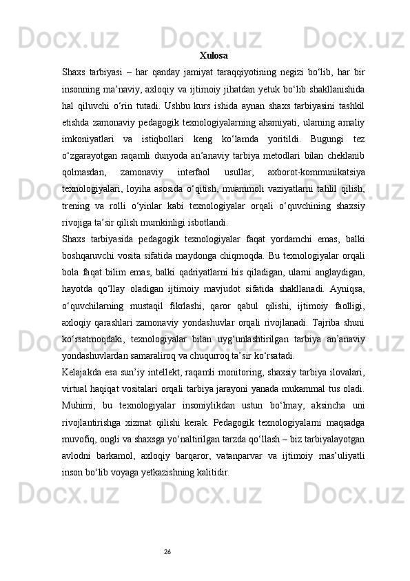 26 Xulosa
Shaxs   tarbiyasi   –   har   qanday   jamiyat   taraqqiyotining   negizi   bo‘lib,   har   bir
insonning ma’naviy, axloqiy va ijtimoiy jihatdan yetuk bo‘lib shakllanishida
hal   qiluvchi   o‘rin   tutadi.   Ushbu   kurs   ishida   aynan   shaxs   tarbiyasini   tashkil
etishda   zamonaviy   pedagogik   texnologiyalarning   ahamiyati,   ularning   amaliy
imkoniyatlari   va   istiqbollari   keng   ko‘lamda   yoritildi.   Bugungi   tez
o‘zgarayotgan   raqamli   dunyoda   an’anaviy   tarbiya   metodlari   bilan   cheklanib
qolmasdan,   zamonaviy   interfaol   usullar,   axborot-kommunikatsiya
texnologiyalari,   loyiha   asosida   o‘qitish,   muammoli   vaziyatlarni   tahlil   qilish,
trening   va   rolli   o‘yinlar   kabi   texnologiyalar   orqali   o‘quvchining   shaxsiy
rivojiga ta’sir qilish mumkinligi isbotlandi.
Shaxs   tarbiyasida   pedagogik   texnologiyalar   faqat   yordamchi   emas,   balki
boshqaruvchi   vosita   sifatida   maydonga   chiqmoqda.   Bu   texnologiyalar   orqali
bola   faqat   bilim   emas,   balki   qadriyatlarni   his   qiladigan,   ularni   anglaydigan,
hayotda   qo‘llay   oladigan   ijtimoiy   mavjudot   sifatida   shakllanadi.   Ayniqsa,
o‘quvchilarning   mustaqil   fikrlashi,   qaror   qabul   qilishi,   ijtimoiy   faolligi,
axloqiy   qarashlari   zamonaviy   yondashuvlar   orqali   rivojlanadi.   Tajriba   shuni
ko‘rsatmoqdaki,   texnologiyalar   bilan   uyg‘unlashtirilgan   tarbiya   an’anaviy
yondashuvlardan samaraliroq va chuqurroq ta’sir ko‘rsatadi.
Kelajakda   esa   sun’iy   intellekt,   raqamli   monitoring,   shaxsiy   tarbiya   ilovalari,
virtual haqiqat vositalari orqali tarbiya jarayoni yanada mukammal tus oladi.
Muhimi,   bu   texnologiyalar   insoniylikdan   ustun   bo‘lmay,   aksincha   uni
rivojlantirishga   xizmat   qilishi   kerak.   Pedagogik   texnologiyalarni   maqsadga
muvofiq, ongli va shaxsga yo‘naltirilgan tarzda qo‘llash – biz tarbiyalayotgan
avlodni   barkamol,   axloqiy   barqaror,   vatanparvar   va   ijtimoiy   mas’uliyatli
inson bo‘lib voyaga yetkazishning kalitidir. 