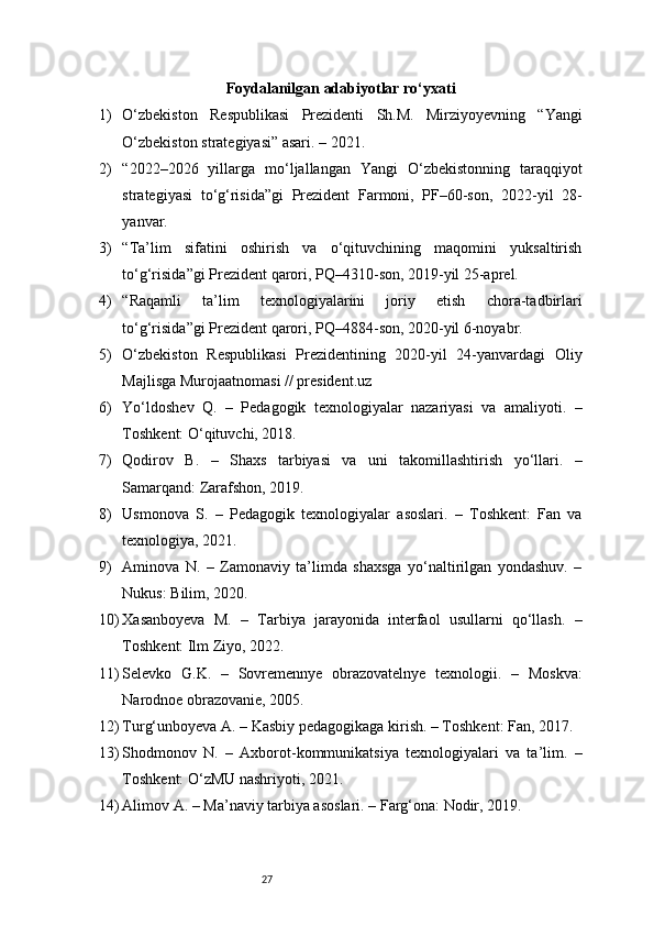 27Foydalanilgan adabiyotlar ro‘yxati
1) O‘zbekiston   Respublikasi   Prezidenti   Sh.M.   Mirziyoyevning   “Yangi
O‘zbekiston strategiyasi” asari. – 2021.
2) “2022–2026   yillarga   mo‘ljallangan   Yangi   O‘zbekistonning   taraqqiyot
strategiyasi   to‘g‘risida”gi   Prezident   Farmoni,   PF–60-son,   2022-yil   28-
yanvar.
3) “Ta’lim   sifatini   oshirish   va   o‘qituvchining   maqomini   yuksaltirish
to‘g‘risida”gi Prezident qarori, PQ–4310-son, 2019-yil 25-aprel.
4) “Raqamli   ta’lim   texnologiyalarini   joriy   etish   chora-tadbirlari
to‘g‘risida”gi Prezident qarori, PQ–4884-son, 2020-yil 6-noyabr.
5) O‘zbekiston   Respublikasi   Prezidentining   2020-yil   24-yanvardagi   Oliy
Majlisga Murojaatnomasi //  president.uz
6) Yo‘ldoshev   Q.   –   Pedagogik   texnologiyalar   nazariyasi   va   amaliyoti.   –
Toshkent: O‘qituvchi, 2018.
7) Qodirov   B.   –   Shaxs   tarbiyasi   va   uni   takomillashtirish   yo‘llari.   –
Samarqand: Zarafshon, 2019.
8) Usmonova   S.   –   Pedagogik   texnologiyalar   asoslari.   –   Toshkent:   Fan   va
texnologiya, 2021.
9) Aminova   N.   –   Zamonaviy   ta’limda   shaxsga   yo‘naltirilgan   yondashuv.   –
Nukus: Bilim, 2020.
10) Xasanboyeva   M.   –   Tarbiya   jarayonida   interfaol   usullarni   qo‘llash.   –
Toshkent: Ilm Ziyo, 2022.
11) Selevko   G.K.   –   Sovremennye   obrazovatelnye   texnologii.   –   Moskva:
Narodnoe obrazovanie, 2005.
12) Turg‘unboyeva A. – Kasbiy pedagogikaga kirish. – Toshkent: Fan, 2017.
13) Shodmonov   N.   –   Axborot-kommunikatsiya   texnologiyalari   va   ta’lim.   –
Toshkent: O‘zMU nashriyoti, 2021.
14) Alimov A. – Ma’naviy tarbiya asoslari. – Farg‘ona: Nodir, 2019. 