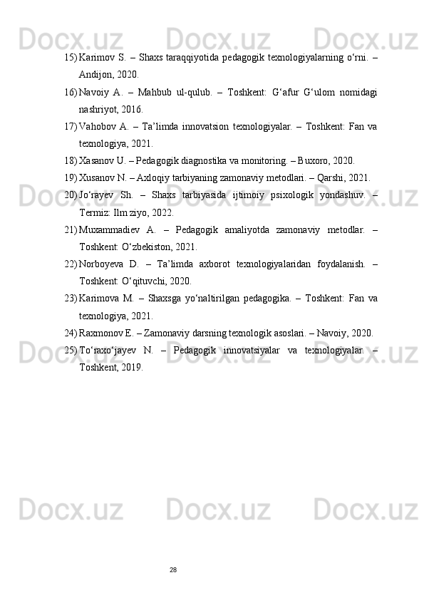 2815) Karimov   S.   –   Shaxs   taraqqiyotida   pedagogik   texnologiyalarning   o‘rni.   –
Andijon, 2020.
16) Navoiy   A.   –   Mahbub   ul-qulub.   –   Toshkent:   G‘afur   G‘ulom   nomidagi
nashriyot, 2016.
17) Vahobov   A.   –   Ta’limda   innovatsion   texnologiyalar.   –   Toshkent:   Fan   va
texnologiya, 2021.
18) Xasanov U. – Pedagogik diagnostika va monitoring. – Buxoro, 2020.
19) Xusanov N. – Axloqiy tarbiyaning zamonaviy metodlari. – Qarshi, 2021.
20) Jo‘rayev   Sh.   –   Shaxs   tarbiyasida   ijtimoiy   psixologik   yondashuv.   –
Termiz: Ilm ziyo, 2022.
21) Muxammadiev   A.   –   Pedagogik   amaliyotda   zamonaviy   metodlar.   –
Toshkent: O‘zbekiston, 2021.
22) Norboyeva   D.   –   Ta’limda   axborot   texnologiyalaridan   foydalanish.   –
Toshkent: O‘qituvchi, 2020.
23) Karimova   M.   –   Shaxsga   yo‘naltirilgan   pedagogika.   –   Toshkent:   Fan   va
texnologiya, 2021.
24) Raxmonov E. – Zamonaviy darsning texnologik asoslari. – Navoiy, 2020.
25) To‘raxo‘jayev   N.   –   Pedagogik   innovatsiyalar   va   texnologiyalar.   –
Toshkent, 2019. 