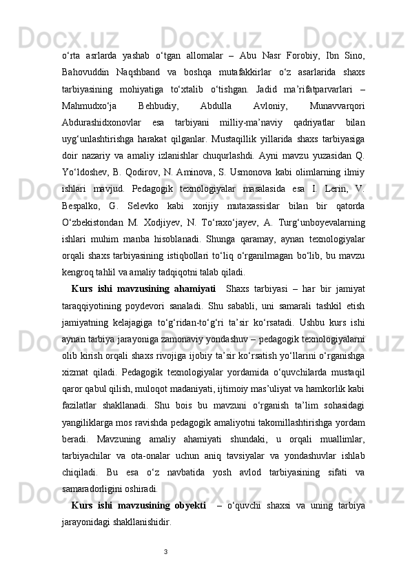 3o‘rta   asrlarda   yashab   o‘tgan   allomalar   –   Abu   Nasr   Forobiy,   Ibn   Sino,
Bahovuddin   Naqshband   va   boshqa   mutafakkirlar   o‘z   asarlarida   shaxs
tarbiyasining   mohiyatiga   to‘xtalib   o‘tishgan.   Jadid   ma’rifatparvarlari   –
Mahmudxo‘ja   Behbudiy,   Abdulla   Avloniy,   Munavvarqori
Abdurashidxonovlar   esa   tarbiyani   milliy-ma’naviy   qadriyatlar   bilan
uyg‘unlashtirishga   harakat   qilganlar.   Mustaqillik   yillarida   shaxs   tarbiyasiga
doir   nazariy   va   amaliy   izlanishlar   chuqurlashdi.   Ayni   mavzu   yuzasidan   Q.
Yo‘ldoshev,   B.   Qodirov,   N.   Aminova,   S.   Usmonova   kabi   olimlarning   ilmiy
ishlari   mavjud.   Pedagogik   texnologiyalar   masalasida   esa   I.   Lerin,   V.
Bespalko,   G.   Selevko   kabi   xorijiy   mutaxassislar   bilan   bir   qatorda
O‘zbekistondan   M.   Xodjiyev,   N.   To‘raxo‘jayev,   A.   Turg‘unboyevalarning
ishlari   muhim   manba   hisoblanadi.   Shunga   qaramay,   aynan   texnologiyalar
orqali   shaxs   tarbiyasining   istiqbollari   to‘liq   o‘rganilmagan   bo‘lib,   bu   mavzu
kengroq tahlil va amaliy tadqiqotni talab qiladi.
Kurs   ishi   mavzusining   ahamiyati     Shaxs   tarbiyasi   –   har   bir   jamiyat
taraqqiyotining   poydevori   sanaladi.   Shu   sababli,   uni   samarali   tashkil   etish
jamiyatning   kelajagiga   to‘g‘ridan-to‘g‘ri   ta’sir   ko‘rsatadi.   Ushbu   kurs   ishi
aynan tarbiya jarayoniga zamonaviy yondashuv – pedagogik texnologiyalarni
olib kirish  orqali  shaxs  rivojiga ijobiy ta’sir  ko‘rsatish  yo‘llarini  o‘rganishga
xizmat   qiladi.   Pedagogik   texnologiyalar   yordamida   o‘quvchilarda   mustaqil
qaror qabul qilish, muloqot madaniyati, ijtimoiy mas’uliyat va hamkorlik kabi
fazilatlar   shakllanadi.   Shu   bois   bu   mavzuni   o‘rganish   ta’lim   sohasidagi
yangiliklarga mos ravishda pedagogik amaliyotni takomillashtirishga yordam
beradi.   Mavzuning   amaliy   ahamiyati   shundaki,   u   orqali   muallimlar,
tarbiyachilar   va   ota-onalar   uchun   aniq   tavsiyalar   va   yondashuvlar   ishlab
chiqiladi.   Bu   esa   o‘z   navbatida   yosh   avlod   tarbiyasining   sifati   va
samaradorligini oshiradi.
Kurs   ishi   mavzusining   obyekti     –   o‘quvchi   shaxsi   va   uning   tarbiya
jarayonidagi shakllanishidir.