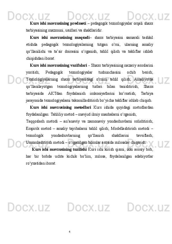 4Kurs ishi mavzusining predmeti   – pedagogik texnologiyalar orqali shaxs
tarbiyasining mazmuni, usullari va shakllaridir.
Kurs   ishi   mavzusining   maqsadi –   shaxs   tarbiyasini   samarali   tashkil
etishda   pedagogik   texnologiyalarning   tutgan   o‘rni,   ularning   amaliy
qo‘llanilishi   va   ta’sir   doirasini   o‘rganish,   tahlil   qilish   va   takliflar   ishlab
chiqishdan iborat.
Kurs ishi mavzusining vazifalari   -   Shaxs tarbiyasining nazariy asoslarini
yoritish;   Pedagogik   texnologiyalar   tushunchasini   ochib   berish;
Texnologiyalarning   shaxs   tarbiyasidagi   o‘rnini   tahlil   qilish;   Amaliyotda
qo‘llanilayotgan   texnologiyalarning   turlari   bilan   tanishtirish;   Shaxs
tarbiyasida   AKTdan   foydalanish   imkoniyatlarini   ko‘rsatish;   Tarbiya
jarayonida texnologiyalarni takomillashtirish bo‘yicha takliflar ishlab chiqish.
Kurs   ishi   mavzusining   metodlari   Kurs   ishida   quyidagi   metodlardan
foydalanilgan:   Tahliliy metod – mavjud ilmiy manbalarni o‘rganish;
Taqqoslash   metodi   –   an’anaviy   va   zamonaviy   yondashuvlarni   solishtirish;
Empirik   metod   –   amaliy   tajribalarni   tahlil   qilish;   Modellashtirish   metodi   –
texnologik   yondashuvlarning   qo‘llanish   shakllarini   tavsiflash;
Umumlashtirish metodi – o‘rganilgan bilimlar asosida xulosalar chiqarish.
Kurs ishi  mavzusining tuzilishi   Kurs  ishi  kirish qismi, ikki  asosiy  bob,
har   bir   bobda   uchta   kichik   bo‘lim,   xulosa,   foydalanilgan   adabiyotlar
ro‘yxatidan iborat. 