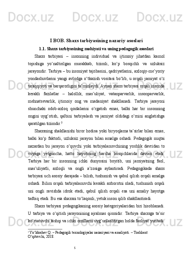 5I BOB. Shaxs tarbiyasining nazariy asoslari
1.1.  Shaxs tarbiyasining mohiyati va uning pedagogik asoslari
Shaxs   tarbiyasi   –   insonning   individual   va   ijtimoiy   jihatdan   kamol
topishiga   yo‘naltirilgan   murakkab,   tizimli,   ko‘p   bosqichli   va   uzluksiz
jarayondir. Tarbiya – bu insoniyat tajribasini, qadriyatlarini, axloqiy-me’yoriy
yondashuvlarini yangi  avlodga o‘tkazish  vositasi  bo‘lib, u orqali jamiyat  o‘z
taraqqiyoti va barqarorligini ta’minlaydi. Aynan shaxs tarbiyasi orqali insonda
kerakli   fazilatlar   –   halollik,   mas’uliyat,   vatanparvarlik,   insonparvarlik,
mehnatsevarlik,   ijtimoiy   ong   va   madaniyat   shakllanadi.   Tarbiya   jarayoni
shunchaki   odob-axloq   qoidalarini   o‘rgatish   emas,   balki   har   bir   insonning
ongini   uyg‘otish,   qalbini   tarbiyalash   va   jamiyat   oldidagi   o‘rnini   anglatishga
qaratilgan tizimdir. 2
Shaxsning shakllanishi biror hodisa yoki biryoqlama ta’sirlar bilan emas,
balki   ko‘p   faktorli,   uzluksiz   jarayon   bilan   amalga   oshadi.   Pedagogik   nuqtai
nazardan   bu   jarayon   o‘quvchi   yoki   tarbiyalanuvchining   yoshlik   davridan   to
voyaga   yetguncha,   hatto   hayotining   barcha   bosqichlarida   davom   etadi.
Tarbiya   har   bir   insonning   ichki   dunyosini   boyitib,   uni   jamiyatning   faol,
mas’uliyatli,   axloqli   va   ongli   a’zosiga   aylantiradi.   Pedagogikada   shaxs
tarbiyasi uch asosiy darajada – bilish, tushunish va qabul qilish orqali amalga
oshadi. Bilim orqali tarbiyalanuvchi kerakli axborotni oladi, tushunish orqali
uni   ongli   ravishda   idrok   etadi,   qabul   qilish   orqali   esa   uni   amaliy   hayotga
tadbiq etadi. Bu esa shaxsni to‘laqonli, yetuk inson qilib shakllantiradi.
Shaxs tarbiyasi pedagogikaning asosiy kategoriyalaridan biri hisoblanadi.
U   tarbiya   va   o‘qitish   jarayonining   ajralmas   qismidir.   Tarbiya   shaxsga   ta’sir
ko‘rsatuvchi tashqi va ichki omillarni uyg‘unlashtirgan holda faoliyat yuritadi.
2
  Yo‘ldoshev Q. – Pedagogik texnologiyalar nazariyasi va amaliyoti. – Toshkent: 
O‘qituvchi, 2018. 