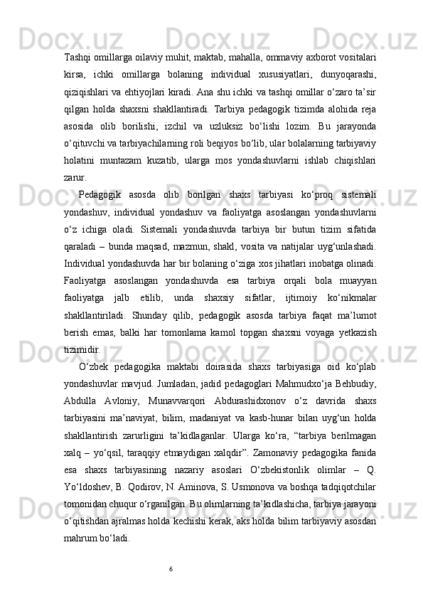 6Tashqi omillarga oilaviy muhit, maktab, mahalla, ommaviy axborot vositalari
kirsa,   ichki   omillarga   bolaning   individual   xususiyatlari,   dunyoqarashi,
qiziqishlari va ehtiyojlari kiradi. Ana shu ichki va tashqi omillar o‘zaro ta’sir
qilgan   holda   shaxsni   shakllantiradi.   Tarbiya   pedagogik   tizimda   alohida   reja
asosida   olib   borilishi,   izchil   va   uzluksiz   bo‘lishi   lozim.   Bu   jarayonda
o‘qituvchi va tarbiyachilarning roli beqiyos bo‘lib, ular bolalarning tarbiyaviy
holatini   muntazam   kuzatib,   ularga   mos   yondashuvlarni   ishlab   chiqishlari
zarur.
Pedagogik   asosda   olib   borilgan   shaxs   tarbiyasi   ko‘proq   sistemali
yondashuv,   individual   yondashuv   va   faoliyatga   asoslangan   yondashuvlarni
o‘z   ichiga   oladi.   Sistemali   yondashuvda   tarbiya   bir   butun   tizim   sifatida
qaraladi   –   bunda   maqsad,   mazmun,   shakl,   vosita   va   natijalar   uyg‘unlashadi.
Individual yondashuvda har bir bolaning o‘ziga xos jihatlari inobatga olinadi.
Faoliyatga   asoslangan   yondashuvda   esa   tarbiya   orqali   bola   muayyan
faoliyatga   jalb   etilib,   unda   shaxsiy   sifatlar,   ijtimoiy   ko‘nikmalar
shakllantiriladi.   Shunday   qilib,   pedagogik   asosda   tarbiya   faqat   ma’lumot
berish   emas,   balki   har   tomonlama   kamol   topgan   shaxsni   voyaga   yetkazish
tizimidir.
O‘zbek   pedagogika   maktabi   doirasida   shaxs   tarbiyasiga   oid   ko‘plab
yondashuvlar   mavjud.   Jumladan,   jadid   pedagoglari   Mahmudxo‘ja   Behbudiy,
Abdulla   Avloniy,   Munavvarqori   Abdurashidxonov   o‘z   davrida   shaxs
tarbiyasini   ma’naviyat,   bilim,   madaniyat   va   kasb-hunar   bilan   uyg‘un   holda
shakllantirish   zarurligini   ta’kidlaganlar.   Ularga   ko‘ra,   “tarbiya   berilmagan
xalq   –   yo‘qsil,   taraqqiy   etmaydigan   xalqdir”.   Zamonaviy   pedagogika   fanida
esa   shaxs   tarbiyasining   nazariy   asoslari   O‘zbekistonlik   olimlar   –   Q.
Yo‘ldoshev, B. Qodirov, N. Aminova, S. Usmonova va boshqa tadqiqotchilar
tomonidan chuqur o‘rganilgan. Bu olimlarning ta’kidlashicha, tarbiya jarayoni
o‘qitishdan ajralmas holda kechishi kerak, aks holda bilim tarbiyaviy asosdan
mahrum bo‘ladi. 