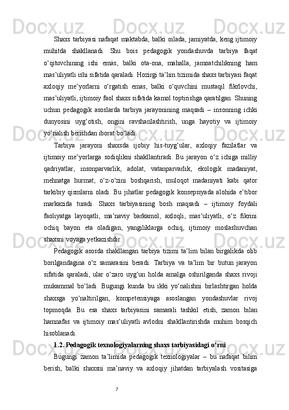7Shaxs   tarbiyasi   nafaqat   maktabda,   balki   oilada,   jamiyatda,   keng   ijtimoiy
muhitda   shakllanadi.   Shu   bois   pedagogik   yondashuvda   tarbiya   faqat
o‘qituvchining   ishi   emas,   balki   ota-ona,   mahalla,   jamoatchilikning   ham
mas’uliyatli ishi sifatida qaraladi. Hozirgi ta’lim tizimida shaxs tarbiyasi faqat
axloqiy   me’yorlarni   o‘rgatish   emas,   balki   o‘quvchini   mustaqil   fikrlovchi,
mas’uliyatli, ijtimoiy faol shaxs sifatida kamol toptirishga qaratilgan. Shuning
uchun   pedagogik   asoslarda   tarbiya   jarayonining   maqsadi   –   insonning   ichki
dunyosini   uyg‘otish,   ongini   ravshanlashtirish,   unga   hayotiy   va   ijtimoiy
yo‘nalish berishdan iborat bo‘ladi.
Tarbiya   jarayoni   shaxsda   ijobiy   his-tuyg‘ular,   axloqiy   fazilatlar   va
ijtimoiy   me’yorlarga   sodiqlikni   shakllantiradi.   Bu   jarayon   o‘z   ichiga   milliy
qadriyatlar,   insonparvarlik,   adolat,   vatanparvarlik,   ekologik   madaniyat,
mehnatga   hurmat,   o‘z-o‘zini   boshqarish,   muloqot   madaniyati   kabi   qator
tarkibiy   qismlarni   oladi.   Bu   jihatlar   pedagogik   konsepsiyada   alohida   e’tibor
markazida   turadi.   Shaxs   tarbiyasining   bosh   maqsadi   –   ijtimoiy   foydali
faoliyatga   layoqatli,   ma’naviy   barkamol,   axloqli,   mas’uliyatli,   o‘z   fikrini
ochiq   bayon   eta   oladigan,   yangiliklarga   ochiq,   ijtimoiy   moslashuvchan
shaxsni voyaga yetkazishdir.
Pedagogik   asosda   shakllangan   tarbiya   tizimi   ta’lim   bilan   birgalikda   olib
borilgandagina   o‘z   samarasini   beradi.   Tarbiya   va   ta’lim   bir   butun   jarayon
sifatida   qaraladi,   ular   o‘zaro   uyg‘un   holda   amalga   oshirilganda   shaxs   rivoji
mukammal   bo‘ladi.   Bugungi   kunda   bu   ikki   yo‘nalishni   birlashtirgan   holda
shaxsga   yo‘naltirilgan,   kompetensiyaga   asoslangan   yondashuvlar   rivoj
topmoqda.   Bu   esa   shaxs   tarbiyasini   samarali   tashkil   etish,   zamon   bilan
hamnafas   va   ijtimoiy   mas’uliyatli   avlodni   shakllantirishda   muhim   bosqich
hisoblanadi.
1.2. Pedagogik texnologiyalarning shaxs tarbiyasidagi o‘rni
Bugungi   zamon   ta’limida   pedagogik   texnologiyalar   –   bu   nafaqat   bilim
berish,   balki   shaxsni   ma’naviy   va   axloqiy   jihatdan   tarbiyalash   vositasiga 