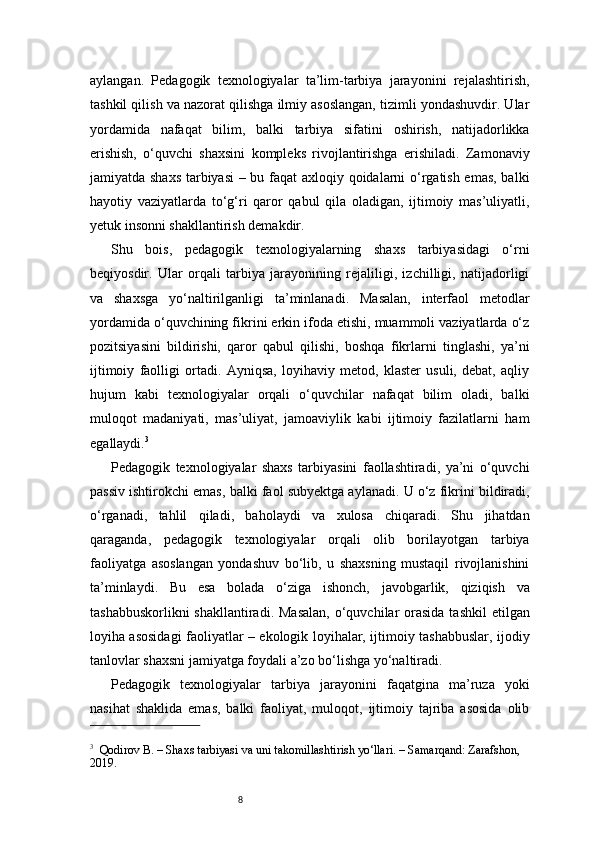 8aylangan.   Pedagogik   texnologiyalar   ta’lim-tarbiya   jarayonini   rejalashtirish,
tashkil qilish va nazorat qilishga ilmiy asoslangan, tizimli yondashuvdir. Ular
yordamida   nafaqat   bilim,   balki   tarbiya   sifatini   oshirish,   natijadorlikka
erishish,   o‘quvchi   shaxsini   kompleks   rivojlantirishga   erishiladi.   Zamonaviy
jamiyatda shaxs  tarbiyasi – bu faqat axloqiy qoidalarni o‘rgatish emas, balki
hayotiy   vaziyatlarda   to‘g‘ri   qaror   qabul   qila   oladigan,   ijtimoiy   mas’uliyatli,
yetuk insonni shakllantirish demakdir.
Shu   bois,   pedagogik   texnologiyalarning   shaxs   tarbiyasidagi   o‘rni
beqiyosdir.   Ular   orqali   tarbiya   jarayonining   rejaliligi,   izchilligi,   natijadorligi
va   shaxsga   yo‘naltirilganligi   ta’minlanadi.   Masalan,   interfaol   metodlar
yordamida o‘quvchining fikrini erkin ifoda etishi, muammoli vaziyatlarda o‘z
pozitsiyasini   bildirishi,   qaror   qabul   qilishi,   boshqa   fikrlarni   tinglashi,   ya’ni
ijtimoiy   faolligi   ortadi.   Ayniqsa,   loyihaviy   metod,   klaster   usuli,   debat,   aqliy
hujum   kabi   texnologiyalar   orqali   o‘quvchilar   nafaqat   bilim   oladi,   balki
muloqot   madaniyati,   mas’uliyat,   jamoaviylik   kabi   ijtimoiy   fazilatlarni   ham
egallaydi. 3
Pedagogik   texnologiyalar   shaxs   tarbiyasini   faollashtiradi,   ya’ni   o‘quvchi
passiv ishtirokchi emas, balki faol subyektga aylanadi. U o‘z fikrini bildiradi,
o‘rganadi,   tahlil   qiladi,   baholaydi   va   xulosa   chiqaradi.   Shu   jihatdan
qaraganda,   pedagogik   texnologiyalar   orqali   olib   borilayotgan   tarbiya
faoliyatga   asoslangan   yondashuv   bo‘lib,   u   shaxsning   mustaqil   rivojlanishini
ta’minlaydi.   Bu   esa   bolada   o‘ziga   ishonch,   javobgarlik,   qiziqish   va
tashabbuskorlikni  shakllantiradi.  Masalan,  o‘quvchilar  orasida  tashkil  etilgan
loyiha asosidagi faoliyatlar – ekologik loyihalar, ijtimoiy tashabbuslar, ijodiy
tanlovlar shaxsni jamiyatga foydali a’zo bo‘lishga yo‘naltiradi.
Pedagogik   texnologiyalar   tarbiya   jarayonini   faqatgina   ma’ruza   yoki
nasihat   shaklida   emas,   balki   faoliyat,   muloqot,   ijtimoiy   tajriba   asosida   olib
3
    Qodirov B. – Shaxs tarbiyasi va uni takomillashtirish yo‘llari. – Samarqand: Zarafshon, 
2019. 