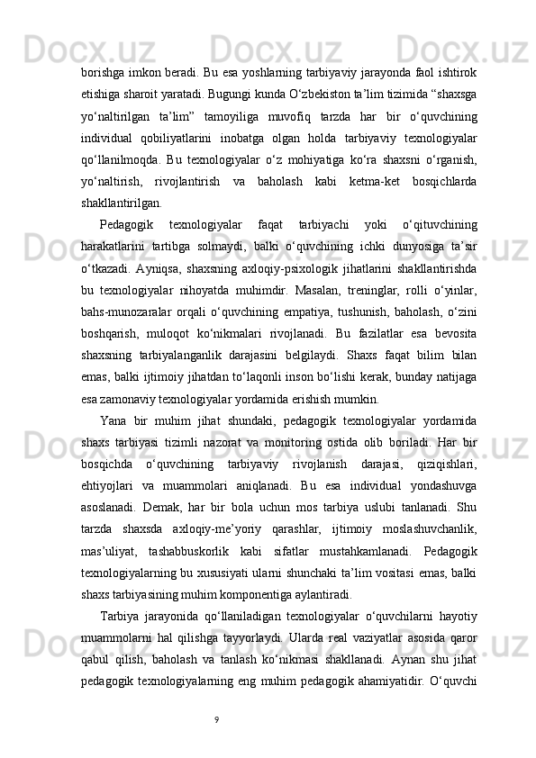 9borishga imkon beradi. Bu esa yoshlarning tarbiyaviy jarayonda faol ishtirok
etishiga sharoit yaratadi. Bugungi kunda O‘zbekiston ta’lim tizimida “shaxsga
yo‘naltirilgan   ta’lim”   tamoyiliga   muvofiq   tarzda   har   bir   o‘quvchining
individual   qobiliyatlarini   inobatga   olgan   holda   tarbiyaviy   texnologiyalar
qo‘llanilmoqda.   Bu   texnologiyalar   o‘z   mohiyatiga   ko‘ra   shaxsni   o‘rganish,
yo‘naltirish,   rivojlantirish   va   baholash   kabi   ketma-ket   bosqichlarda
shakllantirilgan.
Pedagogik   texnologiyalar   faqat   tarbiyachi   yoki   o‘qituvchining
harakatlarini   tartibga   solmaydi,   balki   o‘quvchining   ichki   dunyosiga   ta’sir
o‘tkazadi.   Ayniqsa,   shaxsning   axloqiy-psixologik   jihatlarini   shakllantirishda
bu   texnologiyalar   nihoyatda   muhimdir.   Masalan,   treninglar,   rolli   o‘yinlar,
bahs-munozaralar   orqali   o‘quvchining   empatiya,   tushunish,   baholash,   o‘zini
boshqarish,   muloqot   ko‘nikmalari   rivojlanadi.   Bu   fazilatlar   esa   bevosita
shaxsning   tarbiyalanganlik   darajasini   belgilaydi.   Shaxs   faqat   bilim   bilan
emas, balki ijtimoiy jihatdan to‘laqonli inson bo‘lishi  kerak, bunday natijaga
esa zamonaviy texnologiyalar yordamida erishish mumkin.
Yana   bir   muhim   jihat   shundaki,   pedagogik   texnologiyalar   yordamida
shaxs   tarbiyasi   tizimli   nazorat   va   monitoring   ostida   olib   boriladi.   Har   bir
bosqichda   o‘quvchining   tarbiyaviy   rivojlanish   darajasi,   qiziqishlari,
ehtiyojlari   va   muammolari   aniqlanadi.   Bu   esa   individual   yondashuvga
asoslanadi.   Demak,   har   bir   bola   uchun   mos   tarbiya   uslubi   tanlanadi.   Shu
tarzda   shaxsda   axloqiy-me’yoriy   qarashlar,   ijtimoiy   moslashuvchanlik,
mas’uliyat,   tashabbuskorlik   kabi   sifatlar   mustahkamlanadi.   Pedagogik
texnologiyalarning bu xususiyati  ularni shunchaki ta’lim vositasi  emas, balki
shaxs tarbiyasining muhim komponentiga aylantiradi.
Tarbiya   jarayonida   qo‘llaniladigan   texnologiyalar   o‘quvchilarni   hayotiy
muammolarni   hal   qilishga   tayyorlaydi.   Ularda   real   vaziyatlar   asosida   qaror
qabul   qilish,   baholash   va   tanlash   ko‘nikmasi   shakllanadi.   Aynan   shu   jihat
pedagogik   texnologiyalarning   eng   muhim   pedagogik   ahamiyatidir.   O‘quvchi