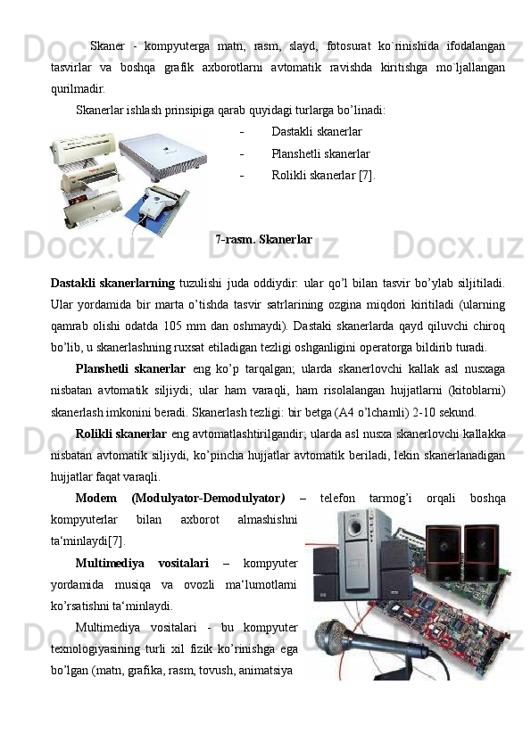   Skaner   -   kompyuterga   matn,   rasm,   slayd,   fotosurat   ko`rinishida   ifodalangan
tasvirlar   va   boshqa   grafik   axborotlarni   avtomatik   ravishda   kiritishga   mo`ljallangan
qurilmadir.
Skanerlar ishlash prinsipiga qarab quyidagi turlarga bo’linadi: 
 Dastakli skanerlar 
 Planshetli skanerlar 
 Rolikli skanerlar [7]. 
7-rasm. Skanerlar
Dastakli   skanerlarning   tuzulishi   juda   oddiydir:   ular   qo’l   bilan   tasvir   bo’ylab   siljitiladi.
Ular   yordamida   bir   marta   o’tishda   tasvir   satrlarining   ozgina   miqdori   kiritiladi   (ularning
qamrab   olishi   odatda   105   mm   dan   oshmaydi).   Dastaki   skanerlarda   qayd   qiluvchi   chiroq
bo’lib, u skanerlashning ruxsat  е tiladigan tezligi oshganligini operatorga bildirib turadi. 
Planshetli   skanerlar   е ng   ko’p   tarqalgan;   ularda   skanerlovchi   kallak   asl   nusxaga
nisbatan   avtomatik   siljiydi;   ular   ham   varaqli,   ham   risolalangan   hujjatlarni   (kitoblarni)
skanerlash imkonini beradi. Skanerlash tezligi: bir betga (A4 o’lchamli) 2-10 sekund. 
Rolikli skanerlar   е ng avtomatlashtirilgandir; ularda asl nusxa skanerlovchi kallakka
nisbatan   avtomatik   siljiydi,   ko’pincha   hujjatlar   avtomatik   beriladi,   lekin   skanerlanadigan
hujjatlar faqat varaqli. 
Modem   (Modulyator-Demodulyator )   –   telefon   tarmog’i   orqali   boshqa
kompyuterlar   bilan   axborot   almashishni
ta‘minlaydi[7]. 
Multimediya   vositalari   –   kompyuter
yordamida   musiqa   va   ovozli   ma‘lumotlarni
ko’rsatishni ta‘minlaydi. 
Multimediya   vositalari   -   bu   kompyuter
texnologiyasining   turli   xil   fizik   ko’rinishga   е ga
bo’lgan (matn, grafika, rasm, tovush, animatsiya
                                                                               