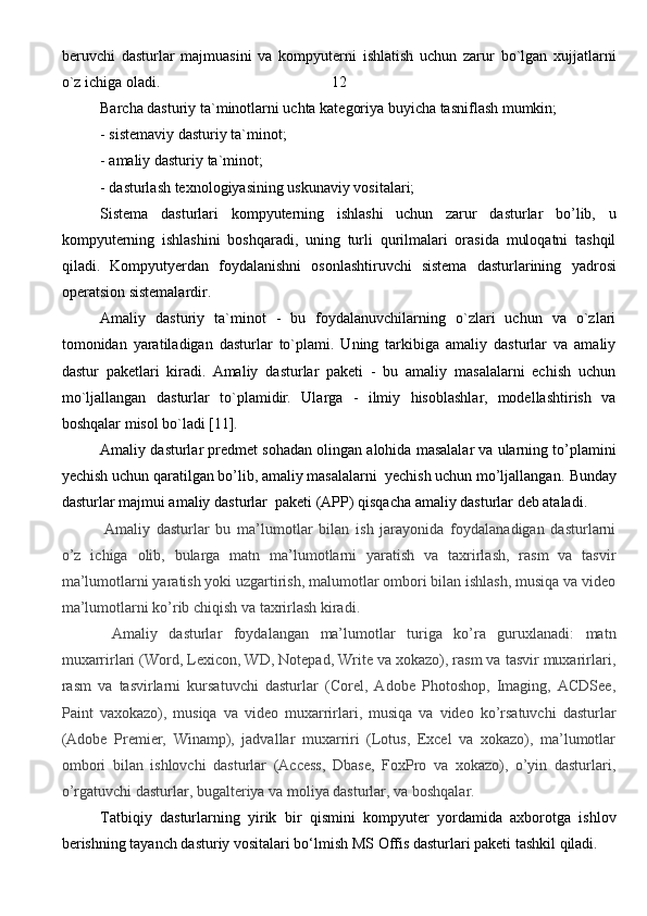 beruvchi   dasturlar   majmuasini   va   kompyuterni   ishlatish   uchun   zarur   bo`lgan   xujjatlarni
o`z ichiga oladi.                                             12   
Barcha dasturiy ta`minotlarni uchta kategoriya buyicha tasniflash mumkin;
- sistemaviy dasturiy ta`minot; 
- amaliy dasturiy ta`minot; 
- dasturlash texnologiyasining uskunaviy vositalari;
Sistema   dasturlari   kompyuterning   ishlashi   uchun   zarur   dasturlar   bo’lib,   u
kompyuterning   ishlashini   boshqaradi,   uning   turli   qurilmalari   orasida   muloqatni   tashqil
qiladi.   Kompyutyerdan   foydalanishni   osonlashtiruvchi   sistema   dasturlarining   yadrosi
operatsion sistemalardir.  
Amaliy   dasturiy   ta`minot   -   bu   foydalanuvchilarning   o`zlari   uchun   va   o`zlari
tomonidan   yaratiladigan   dasturlar   to`plami.   Uning   tarkibiga   amaliy   dasturlar   va   amaliy
dastur   paketlari   kiradi.   Amaliy   dasturlar   paketi   -   bu   amaliy   masalalarni   echish   uchun
mo`ljallangan   dasturlar   to`plamidir.   Ularga   -   ilmiy   hisoblashlar,   modellashtirish   va
boshqalar misol bo`ladi [11].
Amaliy dasturlar  predmet sohadan olingan alohida masalalar va ularning to’plamini
yechish uchun qaratilgan bo’lib, amaliy masalalarni  yechish uchun mo’ljallangan.  Bunday
dasturlar majmui amaliy dasturlar  paketi (APP) qisqacha amaliy dasturlar deb ataladi.
  Amaliy   dasturlar   bu   ma’lumotlar   bilan   ish   jarayonida   foydalanadigan   dasturlarni
o’z   ichiga   olib,   bularga   matn   ma’lumotlarni   yaratish   va   taxrirlash,   rasm   va   tasvir
ma’lumotlarni yaratish yoki uzgartirish, malumotlar ombori bilan ishlash, musiqa va video
ma’lumotlarni ko’rib chiqish va taxrirlash kiradi.  
  Amaliy   dasturlar   foydalangan   ma’lumotlar   turiga   ko’ra   guruxlanadi:   matn
muxarrirlari (Word, Lexicon, WD, Notepad, Write va xokazo), rasm va tasvir muxarirlari,
rasm   va   tasvirlarni   kursatuvchi   dasturlar   (Corel,   Adobe   Photoshop,   Imaging,   ACDSee,
Paint   vaxokazo),   musiqa   va   video   muxarrirlari,   musiqa   va   video   ko’rsatuvchi   dasturlar
(Adobe   Premier,   Winamp),   jadvallar   muxarriri   (Lotus,   Excel   va   xokazo),   ma’lumotlar
ombori   bilan   ishlovchi   dasturlar   (Access,   Dbase,   FoxPro   va   xokazo),   o’yin   dasturlari,
o’rgatuvchi dasturlar, bugalteriya va moliya dasturlar, va boshqalar.  
Tatbiqiy   dasturlarning   yirik   bir   qismini   kompyuter   yordamida   axborotga   ishlov
berishning tayanch dasturiy vositalari bo‘lmish MS Offis dasturlari paketi tashkil qiladi.
                                                                               