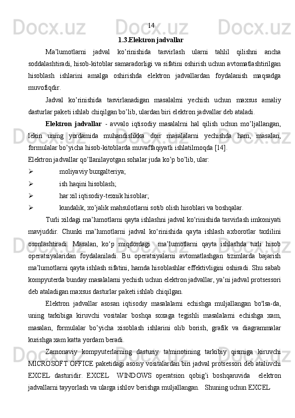 14
1.3.Elektron jadvallar
Ma’lumotlarni   jadval   ko’rinishida   tasvirlash   ularni   tahlil   qilishni   ancha
soddalashtiradi, hisob-kitoblar samaradorligi va sifatini oshirish uchun avtomatlashtirilgan
hisoblash   ishlarini   amalga   oshirishda   elektron   jadvallardan   foydalanish   maqsadga
muvofiqdir.
Jadval   ko’rinishida   tasvirlanadigan   masalalrni   yechish   uchun   maxsus   amaliy
dasturlar paketi ishlab chiqilgan bo’lib, ulardan biri elektron jadvallar deb ataladi.
Elektron   jadvallar   -   avvalo   iqtisodiy   masalalrni   hal   qilish   uchun   mo’ljallangan,
lekin   uning   yordamida   muhandislikka   doir   masalalarni   yechishda   ham,   masalan,
formulalar bo’yicha hisob-kitoblarda muvaffaqiyatli ishlatilmoqda [14].
Elektron jadvallar qo’llanilayotgan sohalar juda ko’p bo’lib, ular:
 moliyaviy buxgalteriya;
 ish haqini hisoblash;
 har xil iqtisodiy-texnik hisoblar;
 kundalik, xo’jalik mahsulotlarni sotib olish hisoblari va boshqalar. 
Turli xildagi ma’lumotlarni qayta ishlashni jadval ko‘rinishida tasvirlash imkoniyati
mavjuddir.   Chunki   ma’lumotlarni   jadval   ko‘rinishida   qayta   ishlash   axborotlar   taxlilini
osonlashtiradi.   Masalan,   ko‘p   miqdordagi     ma’lumotlarni   qayta   ishlashda   turli   hisob
operatsiyalaridan   foydalaniladi.   Bu   operatsiyalarni   avtomatlashgan   tizimlarda   bajarish
ma’lumotlarni qayta ishlash sifatini, hamda hisoblashlar effektivligini oshiradi. Shu sabab
kompyuterda bunday masalalarni yechish uchun elektron jadvallar, ya’ni jadval protsessori
deb ataladigan maxsus dasturlar paketi ishlab chiqilgan. 
El е ktron   jadvallar   asosan   iqtisodiy   masalalarni   е chishga   muljallangan   bo'lsa-da,
uning   tarkibiga   kiruvchi   vositalar   boshqa   soxaga   t е gishli   masalalarni   е chishga   xam,
masalan,   formulalar   bo’yicha   xisoblash   ishlarini   olib   borish,   grafik   va   diagrammalar
kurishga xam katta yordam b е radi. 
    Zamonaviy   kompyut е rlarning   dasturiy   ta'minotining   tarkibiy   qismiga   kiruvchi
MICROSOFT OFFICE pak е tidagi asosiy vositalardan biri jadval prots е ssori d е b ataluvchi
EXCEL   dasturidir.   EXCEL     WINDOWS   op е ratsion   qobig’i   boshqaruvida     el е ktron
jadvallarni tayyorlash va ularga ishlov b е rishga muljallangan.   Shuning uchun EXCEL
                                                                               