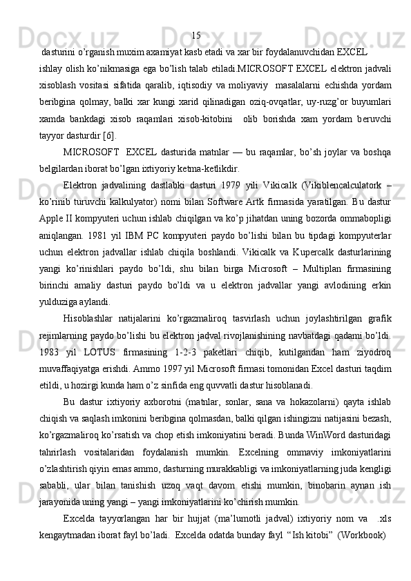                                                                15
 dasturini o’rganish muxim axamiyat kasb etadi va xar bir foydalanuvchidan EXCEL 
ishlay olish ko’nikmasiga ega bo’lish talab etiladi.MICROSOFT EXCEL el е ktron jadvali
xisoblash   vositasi   sifatida   qaralib,   iqtisodiy   va   moliyaviy     masalalarni   е chishda   yordam
b е ribgina   qolmay,   balki   xar   kungi   xarid   qilinadigan   oziq-ovqatlar,   uy-ruzg’or   buyumlari
xamda   bankdagi   xisob   raqamlari   xisob-kitobini     olib   borishda   xam   yordam   b е ruvchi
tayyor dasturdir [6].
MICROSOFT     EXCEL   dasturida   matnlar   —   bu   raqamlar,   bo’sh   joylar   va   boshqa
b е lgilardan iborat bo’lgan ixtiyoriy k е tma-k е tlikdir. 
E lektron   jadvalining   dastlabki   dasturi   1979   yili   Vikicalk   (Vikiblencalculatork   –
ko’rinib   turuvchi   kalkulyator)   nomi   bilan   Software   Artk   firmasida   yaratilgan.   Bu   dastur
Apple II kompyuteri uchun ishlab chiqilgan va ko’p jihatdan uning bozorda ommabopligi
aniqlangan.   1981   yil   IBM   PC   kompyuteri   paydo   bo’lishi   bilan   bu   tipdagi   kompyuterlar
uchun   elektron   jadvallar   ishlab   chiqila   boshlandi.   Vikicalk   va   Kupercalk   dasturlarining
yangi   ko’rinishlari   paydo   bo’ldi,   shu   bilan   birga   Microsoft   –   Multiplan   firmasining
birinchi   amaliy   dasturi   paydo   bo’ldi   va   u   elektron   jadvallar   yangi   avlodining   erkin
yulduziga aylandi.
Hisoblashlar   natijalarini   ko’rgazmaliroq   tasvirlash   uchun   joylashtirilgan   grafik
rejimlarning paydo bo’lishi bu elektron jadval rivojlanishining navbatdagi qadami bo’ldi.
1983   yil   LOTUS   firmasining   1-2-3   paketlari   chiqib,   kutilgandan   ham   ziyodroq
muvaffaqiyatga erishdi. Ammo 1997 yil Microsoft firmasi tomonidan Excel dasturi taqdim
etildi, u hozirgi kunda ham o’z sinfida eng quvvatli dastur hisoblanadi.
Bu   dastur   ixtiyoriy   axborotni   (matnlar,   sonlar,   sana   va   hokazolarni)   qayta   ishlab
chiqish va saqlash imkonini beribgina qolmasdan, balki qilgan ishingizni natijasini bezash,
ko’rgazmaliroq ko’rsatish va chop etish imkoniyatini beradi. Bunda WinWord dasturidagi
tahrirlash   vositalaridan   foydalanish   mumkin.   Excelning   ommaviy   imkoniyatlarini
o’zlashtirish qiyin emas ammo, dasturning murakkabligi va imkoniyatlarning juda kengligi
sababli,   ular   bilan   tanishish   uzoq   vaqt   davom   etishi   mumkin,   binobarin   aynan   ish
jarayonida uning yangi – yangi imkoniyatlarini ko’chirish mumkin.
Excelda   tayyorlangan   har   bir   hujjat   (ma’lumotli   jadval)   ixtiyoriy   nom   va     .xls
kengaytmadan iborat fayl bo’ladi.   Excelda odatda bunday fayl  “Ish kitobi”  (Workbook)
                                                                               