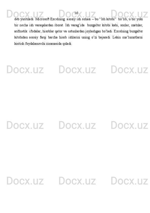                                                          16
deb   yuritiladi .   Microsoft   Excelning     asosiy   ish   sohasi   –   bu   “ Ish   kitobi ”    bo ’ lib ,   u   bir   yoki
bir   necha   ish   varaqalardan   iborat .   Ish   varag’ida     buxgalter   kitobi   kabi,   sonlar,   matnlar,
arifmetik   ifodalar, hisoblar qator va ustunlardan joylashgan bo’ladi. Excelning buxgalter
kitobidan   asosiy   farqi   barcha   hisob   ishlarini   uning   o’zi   bajaradi.   Lekin   ma’lumotlarni
kiritish foydalanuvchi zimmasida qoladi. 
                                                                               