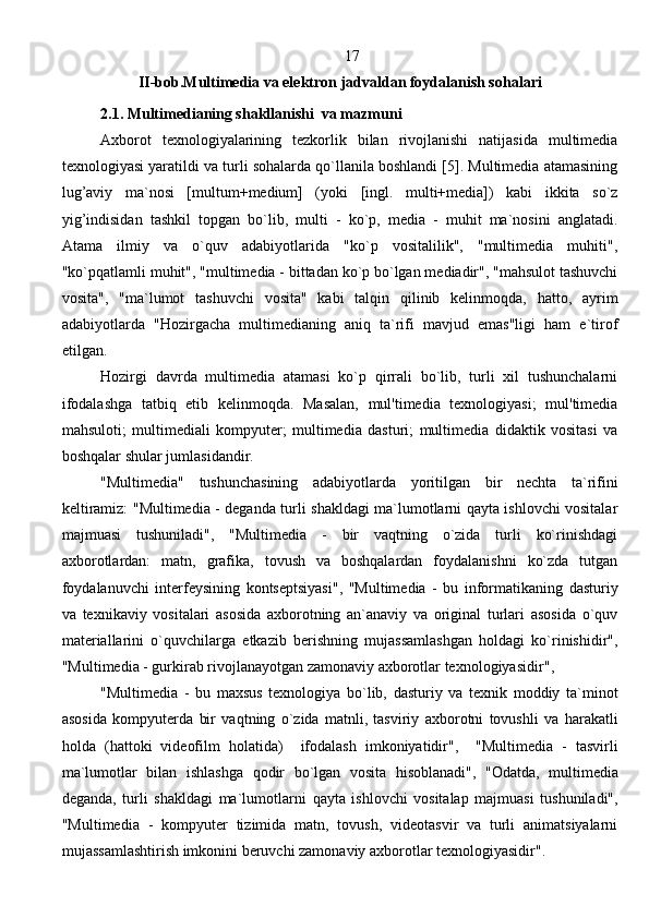                                                                            17            
II-bob.Multimedia va elektron jadvaldan foydalanish sohalari
        2.1. Multimedianing shakllanishi  va mazmuni
Axborot   texnologiyalarining   tezkorlik   bilan   rivojlanishi   natijasida   multimedia
texnologiyasi yaratildi va turli sohalarda qo`llanila boshlandi [5]. Multimedia atamasining
lug’aviy   ma`nosi   [multum+medium]   (yoki   [ingl.   multi+media])   kabi   ikkita   so`z
yig’indisidan   tashkil   topgan   bo`lib,   multi   -   ko`p,   media   -   muhit   ma`nosini   anglatadi.
Atama   ilmiy   va   o`quv   adabiyotlarida   "ko`p   vositalilik",   "multimedia   muhiti",
"ko`pqatlamli muhit", "multimedia - bittadan ko`p bo`lgan mediadir", "mahsulot tashuvchi
vosita",   "ma`lumot   tashuvchi   vosita"   kabi   talqin   qilinib   kelinmoqda,   hatto,   ayrim
adabiyotlarda   "Hozirgacha   multimedianing   aniq   ta`rifi   mavjud   emas"ligi   ham   e`tirof
etilgan. 
Hozirgi   davrda   multimedia   atamasi   ko`p   qirrali   bo`lib,   turli   xil   tushunchalarni
ifodalashga   tatbiq   etib   kelinmoqda.   Masalan,   mul'timedia   texnologiyasi;   mul'timedia
mahsuloti;   multimediali   kompyuter;   multimedia   dasturi;   multimedia   didaktik   vositasi   va
boshqalar shular jumlasidandir. 
  "Multimedia"   tushunchasining   adabiyotlarda   yoritilgan   bir   nechta   ta`rifini
keltiramiz: "Multimedia - deganda turli shakldagi ma`lumotlarni qayta ishlovchi vositalar
majmuasi   tushuniladi",   "Multimedia   -   bir   vaqtning   o`zida   turli   ko`rinishdagi
axborotlardan:   matn,   grafika,   tovush   va   boshqalardan   foydalanishni   ko`zda   tutgan
foydalanuvchi   interfeysining   kontseptsiyasi",   "Multimedia   -   bu   informatikaning   dasturiy
va   texnikaviy   vositalari   asosida   axborotning   an`anaviy   va   original   turlari   asosida   o`quv
materiallarini   o`quvchilarga   etkazib   berishning   mujassamlashgan   holdagi   ko`rinishidir",
"Multimedia - gurkirab rivojlanayotgan zamonaviy axborotlar texnologiyasidir" , 
"Multimedia   -   bu   maxsus   texnologiya   bo`lib,   dasturiy   va   texnik   moddiy   ta`minot
asosida   k ompyuterda   bir   va q tning   o`zida   matnli,   tasviriy   axborotni   tovushli   va   h arakatli
h olda   ( h attoki   videofilm   h olatida)     ifodalash   imkoniyatidir",     "Multimedia   -   tasvirli
ma`lumotlar   bilan   ishlashga   q odir   bo`lgan   vosi t а   h isoblanadi",   "Odatda,   multimedia
deganda,   turli   shakldagi   ma`lumotlarni   q ayta   ishlovchi   vositalaр   majmuasi   tushuniladi",
"Multimedia   -   k ompyuter   tizimida   matn,   tovush,   videotasvir   va   turli   animatsiyalarni
mujassamlashtirish imkonini beruvchi zamonaviy axborotlar texnologiyasidir".
                                                                               