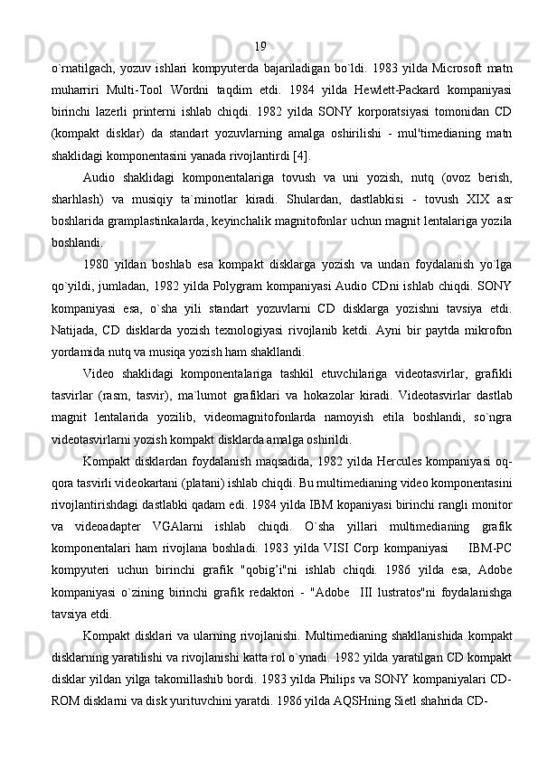                                                       19
o`rnatilgach,   yozuv   ishlari   kompyuterda   bajariladigan   bo`ldi.   1983   yilda   Microsoft   matn
muharriri   Multi-Tool   Wordni   taqdim   etdi.   1984   yilda   Hewlett-Packard   kompaniyasi
birinchi   lazerli   printerni   ishlab   chiqdi.   1982   yilda   SONY   korporatsiyasi   tomonidan   CD
(kompakt   disklar)   da   standart   yozuvlarning   amalga   oshirilishi   -   mul'timedianing   matn
shaklidagi komponentasini yanada rivojlantirdi  [4] .
Audio   shaklidagi   komponentalariga   tovush   va   uni   yozish,   nut q   (ovoz   berish,
shar h lash)   va   musi q iy   ta`minotlar   kiradi.   S h ulardan,   dastlabkisi   -   tovush   XIX   asr
boshlarida gramplastinkalarda, keyinchalik magnitofonlar uchun magnit lentalariga yozila
boshlandi.
1980   yildan   boshlab   esa   kompakt   disklarga   yozish   va   undan   foydalanish   yo`lga
qo`yildi, jumladan, 1982 yilda Polygram  kompaniyasi  Audio CDni  ishlab chiqdi. SONY
kompaniyasi   esa,   o`sha   yili   standart   yozuvlarni   CD   disklarga   yozishni   tavsiya   etdi.
Natijada,   CD   disklarda   yozish   texnologiyasi   rivojlanib   ketdi.   Ayni   bir   paytda   mikrofon
yordamida nutq va musiqa yozish ham shakllandi. 
Video   shaklidagi   komponentalariga   tashkil   etuvchilariga   videotasvirlar,   grafikli
tasvirlar   (rasm,   tasvir),   ma`lumot   grafiklari   va   h okazolar   kiradi.   Videotasvirlar   dastlab
magnit   lentalarida   yozilib,   videomagnitofonlarda   namoyish   etila   boshlandi,   so`ngra
videotasvirlarni yozish kompakt disklarda amalga oshirildi.
Kompakt  disklardan  foydalanish  maqsadida,  1982  yilda Hercules  kompaniyasi  oq-
qora tasvirli videokartani (platani) ishlab chiqdi. Bu multimedianing video komponentasini
rivojlantirishdagi dastlabki qadam edi. 1984 yilda IBM kopaniyasi birinchi rangli monitor
va   videoadapter   VGAlarni   ishlab   chiqdi.   O`sha   yillari   multimedianing   grafik
komponentalari   ham   rivojlana   boshladi.   1983   yilda   VISI   Corp   kompaniyasi         IBM-PC
kompyuteri   uchun   birinchi   grafik   "qobig’i"ni   ishlab   chiqdi.   1986   yilda   esa,   Adobe
kompaniyasi   o`zining   birinchi   grafik   redaktori   -   "Adobe     III   lustratos"ni   foydalanishga
tavsiya etdi.
Kompakt  disklari  va ularning rivojlanishi. Multimedianing  shakllanishida  kompakt
disklarning yaratilishi va rivojlanishi katta rol o`ynadi. 1982 yilda yaratilgan CD kompakt
disklar yildan yilga takomillashib bordi. 1983 yilda Philips va SONY kompaniyalari CD-
ROM disklarni va disk yurituvchini yaratdi. 1986 yilda A Q SHning Sietl sha h rida CD-
                                                                               