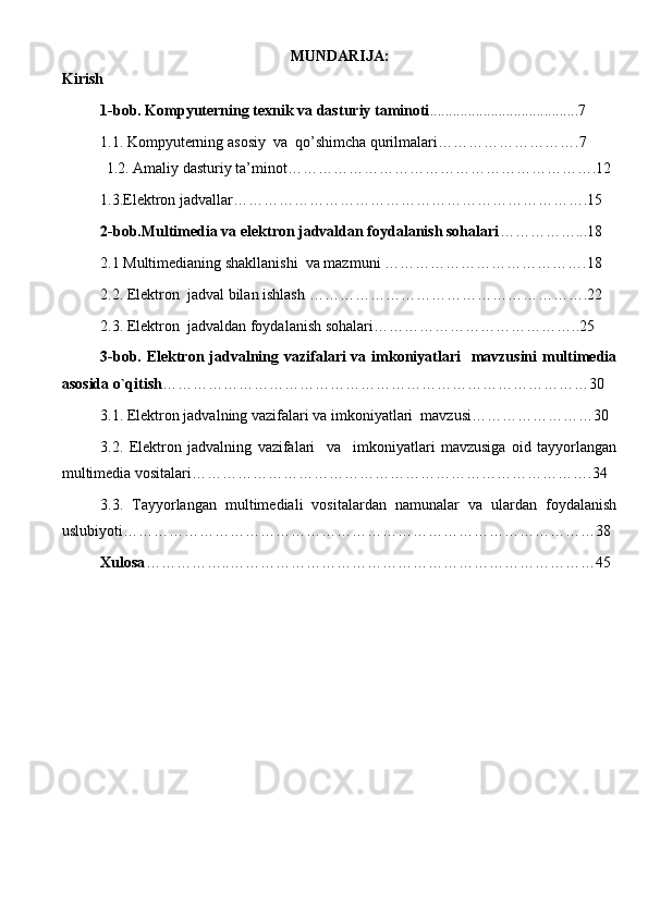 MUNDARIJA:
Kirish
1-bob. Kompyuterning texnik va dasturiy taminoti ...................... . .......... ......7  
1.1.  K ompyuterning  asosiy   va   qo’shimcha q urilmalari ……………………….7
           1.2.   Amaliy dasturiy ta’minot …………………………………………………….12
1.3.Elektron jadvallar… ………………………………………………………….15
2-bob.Multimedia va elektron jadvaldan foydalanish sohalari ……………...18
2.1 Multimedianing shakllanishi  va mazmuni  ………………………………….18
2.2. Elektron  jadval bilan ishlash  ……………………………………………….22
2.3. Elektron  jadvaldan foydalanish so h alari …………………………………..25
3-bob. Elektron jadvalning vazifalari  va imkoniyatlari   mavzusini  multimedia
asosida o`qitish …………………………………………………………………………30
3.1. Elektron jadvalning vazifalari va imkoniyatlari  mavzusi ……………………30
3.2.   Elektron   jadvalning   vazifalari     va     imkoniyatlari   mavzusiga   oid   tayyorlangan
multimedia vositalari …………………………………………………………………….34
3.3.   Tayyorlangan   multimediali   vositalardan   namunalar   va   ulardan   foydalanish
uslubiyot i…………………………………………………………………………………38
Xulosa ……………..………………………………………………………………4 5
       
    
                                                                               
