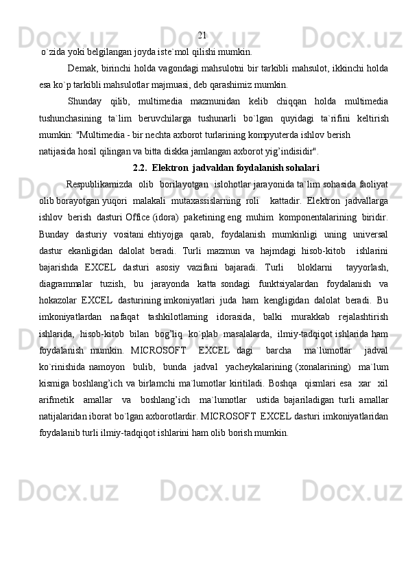                                                                   21
 o`zida yoki belgilangan joyda iste`mol  q ilishi mumkin.
Demak, birinchi holda vagondagi mahsulotni bir tarkibli mahsulot, ikkinchi holda
esa ko`p tarkibli mahsulotlar majmuasi, deb qarashimiz mumkin.
Shunday   qilib,   multimedia   mazmunidan   kelib   chiqqan   holda   multimedia
tushunchasining   ta`lim   beruvchilarga   tushunarli   bo`lgan   q uyidagi   ta`rifini   keltirish
mumkin: "Multimedia - bir nechta axborot turlarining  k ompyuterda ishlov berish 
natijasida hosil qilingan va bitta diskka jamlangan axborot yig’indisidir". 
2.2.  Elektron  jadvaldan foydalanish sohalari
  Respublikamizda   olib   borilayotgan   islohotlar jarayonida ta`lim sohasida faoliyat
olib borayotgan yuqori  malakali  mutaxassislarning  roli    kattadir.  Elektron  jadvallarga
ishlov  berish  dasturi Office (idora)  paketining eng  muhim  komponentalarining  biridir.
Bunday     dasturiy     vositani   ehtiyojga     qarab,     foydalanish     mumkinligi     uning     universal
dastur   ekanligidan   dalolat   beradi.   Turli   mazmun   va   hajmdagi   hisob-kitob     ishlarini
bajarishda   EXCEL   dasturi   asosiy   vazifani   bajaradi.   Turli     bloklarni     tayyorlash,
diagrammalar     tuzish,     bu     jarayonda     katta   sondagi     funktsiyalardan     foydalanish     va
hokazolar  EXCEL  dasturining imkoniyatlari  juda  ham  kengligidan  dalolat  beradi.  Bu
imkoniyatlardan     nafaqat     tashkilotlarning     idorasida,     balki     murakkab     rejalashtirish
ishlarida,   hisob-kitob   bilan   bog’liq   ko`plab   masalalarda,   ilmiy-tadqiqot ishlarida ham
foydalanish   mumkin.   MICROSOFT     EXCEL   dagi     barcha     ma`lumotlar     jadval
ko`rinishida   namoyon     bulib,     bunda     jadval     yacheykalarining   (xonalarining)     ma`lum
kismiga   boshlang’ich   va   birlamchi   ma`lumotlar   kiritiladi.   Boshqa     qismlari   esa     xar     xil
arifmetik     amallar     va     boshlang’ich     ma`lumotlar     ustida   bajariladigan   turli   amallar
natijalaridan iborat bo`lgan axborotlardir. MICROSOFT  EXCEL dasturi imkoniyatlaridan
foydalanib turli ilmiy-tadqiqot ishlarini ham olib borish mumkin. 
                                                                               