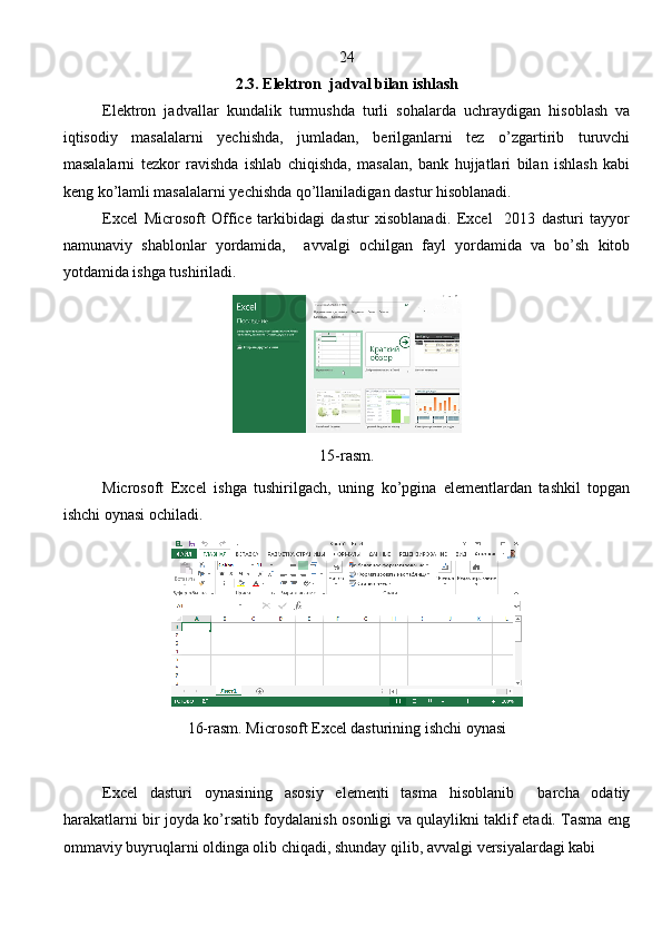 24
2.3. Elektron  jadval bilan ishlash
Elektron   jadvallar   kundalik   turmushda   turli   sohalarda   uchraydigan   hisoblash   va
iqtisodiy   masalalarni   yechishda,   jumladan,   berilganlarni   tez   o’zgartirib   turuvchi
masalalarni   tezkor   ravishda   ishlab   chiqishda,   masalan,   bank   hujjatlari   bilan   ishlash   kabi
keng ko’lamli masalalarni yechishda qo’llaniladigan dastur hisoblanadi.
Excel   Microsoft   Office   tаrkibidagi   dastur   хisоblаnаdi.   Excel     2013   dasturi   tayyor
namunaviy   shablonlar   yordamida,     avvalgi   ochilgan   fayl   yordamida   va   bo’sh   kitob
yotdamida ishga tushiriladi.
15-rasm.
Microsoft   Excel   ishga   tushirilgach,   uning   ko’pgina   elementlardan   tashkil   topgan
ishchi oynasi ochiladi.
16-rasm. Microsoft Excel dasturining ishchi oynasi
Excel   dasturi   oynasining   asosiy   elementi   tasma   hisoblanib     barcha   odatiy
harakatlarni bir joyda ko’rsatib foydalanish osonligi va qulaylikni taklif etadi. Tasma eng
ommaviy buyruqlarni oldinga olib chiqadi, shunday qilib,  а vv а lgi v е rsiyal а rd а gi kabi
                                                                               
