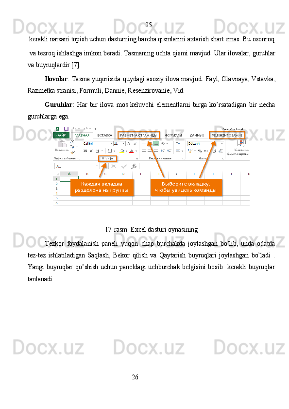                                                            25  
 kerakli narsani topish uchun dasturning barcha qismlarini axtarish shart emas. Bu osonroq
 va tezroq ishlashga imkon beradi. Tasmaning uchta qismi m а vjud. Ular ilovalar, guruhlar
va buyruqlardir [7]. 
Ilovalar : Tasma yuqorisida quydagi asosiy ilova mavjud: Fayl, Gl а vn а ya, Vst а vk а ,
R а zm е tk а  str а nisi, Formuli, Dannie, R е s е nzir о v а ni е , Vid.
Guruhlar :   Har   bir   ilova   mos   keluvchi   elementlarni   birga   ko’rsatadigan   bir   necha
guruhlarga ega. 
17-rasm. Excel dasturi oynasining
Tezkor   foydalanish   paneli   yuqori   chap   burchakda   joylashgan   bo’lib,   unda   odatda
tez-tez   ishlatiladigan   Saqlash,   Bekor   qilish   va   Qaytarish   buyruqlari   joylashgan   bo’ladi   .
Yangi buyruqlar  qo’shish uchun paneldagi  uchburchak belgisini  bosib   kerakli buyruqlar
tanlanadi.
                                                   26
                                                                               