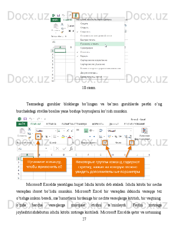 18-rasm. 
Tasmadagi   guruhlar   bloklarga   bo’lingan   va   ba’zan   guruhlarda   pastki   o’ng
burchakdagi strelka bosilsa yana boshqa buyruqlarni ko’rish mumkin.
  Microsoft Excelda yaratilgan hujjat Ishchi kitobi deb ataladi. Ishchi kitobi bir necha
varaqdan   iborat   bo’lishi   mumkin.   Microsoft   Excel   bir   varaqdan   ikkinchi   varaqqa   tez
o’tishga imkon beradi, ma’lumotlarni birdaniga bir nechta varaqlarga kititish, bir vaqtning
o’zida   barcha   varaqlarga   murojaat   etishni   ta’minlaydi.   Faylni   xotiraga
joylashtirishdabutun ishchi kitobi xotiraga kiritiladi. Microsoft Excelda qator va ustunning
                                                                  27
                                                                               