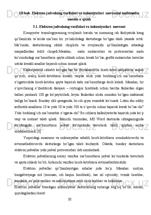 III-bob. Elektron jadvalning vazifalari va imkoniyatlari  mavzusini multimedia
asosida o`qitish
3.1. Elektron jadvalning vazifalari va imkoniyatlari  mavzusi
Kompyuter   texnologiyasining   rivojlanib   borishi   va   insonning   ish   faoliyatida   keng
qo’llanilishi   ta’sirida   ma’lum   bir   yo’nalishdagi   dasturlarga   bo’lgan   talab   yanada   ortdi.
Ma’lumki,   dasturlarning   ishlab   chiqilishi   va   rivojlanishi   qo’llaniladigan   sohadagi
maqsadlardan   kelib   chiqadi.Masalan,     matn   muharrirlari   va   protsessorlari   matn
ko’rinishidagi ma’lumotlarni qayta ishlash uchun, kerak bo’lsa, grafik muharrirlar tasvirlar
ustida kerakli amallar bajarish uchun xizmat qiladi.
Kalkulyatorni  ishlatib ko’rgan har bir  foydalanuvchi  hisob-kitob natijalarini saqlab
qo’yish,   oraliq   hisob-kitoblarni   kerakli   vaqtda   olish   yoki   boshlang’ich   ma’lumotlarni
o’zgartirishda  hisob-kitobni  qayta  bajarish   kabi   ma’lumotlarga  duch  keladi.  Masalan,   bir
o’quvchining   o’zlashtirish   darajasi   –   reytingini   hisoblash   uchun   barcha   fanlardan   olgan
ballari   jamlanib   100   ga   ko’paytiriladi,   keyin   fanlardan   olishi   mumkin   bo’lgan   maksimal
ballga bo’linadi. Bunday olib qaraganda, bu ish qiyin emasdek ko’rinadi. Lekin shu oddiy
arifmetik amallarni 10 ta yoki 50 ta yoki 500 ta o’quvchi uchun bajarish kerak bo’lsa-chi?
Yoki boshlang’ich ma’lumotlar o’zgarsa-chi? Bu ishlarni kalkulyatorda bajarish juda ko’p
vaqt   va   mehnat   talab   qiladi.   Ikkinchi   tomondan,   MS   Word   dasturida   ishlaganingizda
ko’rdingizki,   ma’lumotlarni   jadval   ko’rinishida   tasvirlash   tahlil   qilishni   ancha
soddalashtiradi [8].
Yuqoridagi   muammo   va   imkoniyatlar   sababli   hisob-kitoblarni   osonlashtiruvchi   va
avtomatlashtiruvchi   dasturlarga   bo’lgan   talab   kuchaydi.   Odatda,   bunday   dasturlarni
elektron jadvallar yoki jadval protsessorlari deb nomlashadi. 
Elektron   jadvallarning   asosiy   vazifasi   ma’lumotlarni   jadval   ko’rinishida   tasvirlash
va qayta ishlash bo’lib, birlamchi vazifasi hisob-kitoblarni avtomatlashtirishdir.
Elektron   jadvallar   qo’llanilayotgan   sohalar   juda   ko’p.   Masalan:   moliya,
buxgalteriyaga   oid   (xususan,   ish   haqini   hisoblash),   har   xil   iqtisodiy,   texnik   hisoblar,
kundalik, xo’jalik mollari va mahsulotlarni sotib olish hioblari va hokazolar.
Elektron   jadvallar   beradigan   imkoniyatlar   dasturlarning   turlariga   bog’liq   bo’lib,   asosan,
quyidagilardan iborat:
                                                            30
                                                                               