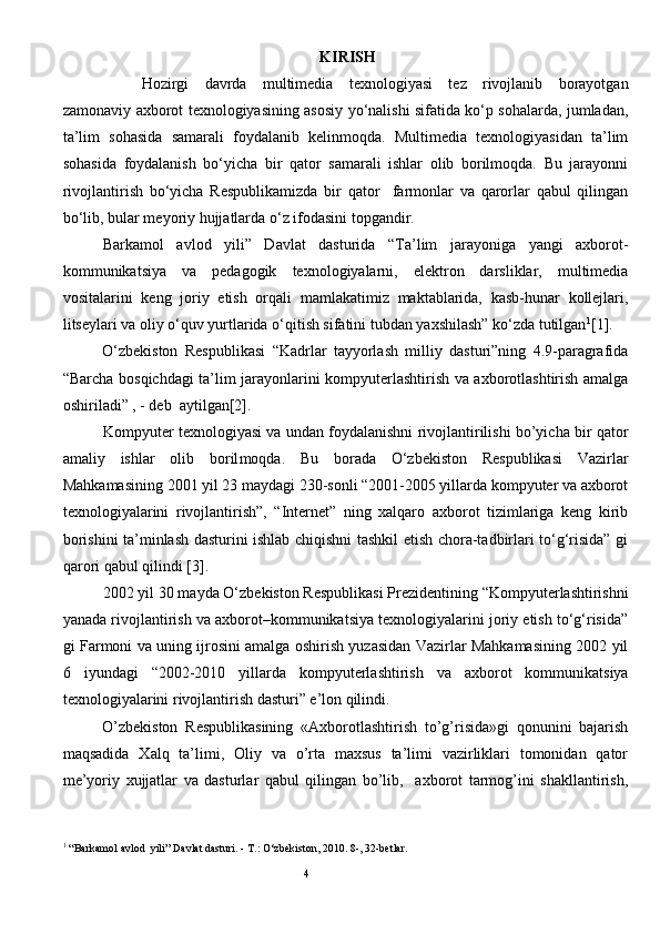   KIRISH
Hozirgi   davrda   multimedia   texnologiyasi   tez   rivojlanib   borayotgan
zamonaviy axborot texnologiyasining asosiy yo‘nalishi sifatida ko‘p sohalarda, jumladan,
ta’lim   sohasida   samarali   foydalanib   kelinmoqda.   Multimedia   texnologiyasidan   ta’lim
sohasida   foydalanish   bo‘yicha   bir   qator   samarali   ishlar   olib   borilmoqda.   Bu   jarayonni
rivojlantirish   bo‘yicha   Respublikamizda   bir   qator     farmonlar   va   qarorlar   qabul   qilingan
bo‘lib, bular meyoriy hujjatlarda o‘z ifodasini topgandir.
Barkamol   avlod   yili”   Davlat   dasturida   “Ta’lim   jarayoniga   yangi   axborot-
kommunikatsiya   va   pedagogik   texnologiyalarni,   elektron   darsliklar,   multimedia
vositalarini   keng   joriy   etish   orqali   mamlakatimiz   maktablarida,   kasb-hunar   kollejlari,
litseylari va oliy o‘quv yurtlarida o‘qitish sifatini tubdan yaxshilash” ko‘zda tutilgan 1
[1].
O‘zbekiston   Respublikasi   “Kadrlar   tayyorlash   milliy   dasturi”ning   4.9-paragrafida
“Barcha bosqichdagi ta’lim jarayonlarini kompyuterlashtirish va axborotlashtirish amalga
oshiriladi” , - deb  aytilgan[2].
Kompyuter texnologiyasi va undan foydalanishni rivojlantirilishi bo’yicha bir qator
amaliy   ishlar   olib   boril moqda .   Bu   borada   O‘zbekiston   Respublikasi   Vazirlar
Mahkamasining 2001 yil 23 maydagi 230-sonli “2001-2005 yillarda kompyuter va axborot
texnologiyalarini   rivojlantirish”,   “Internet”   ning   xalqaro   axborot   tizimlariga   keng   kirib
borishini ta’minlash dasturini ishlab chiqishni tashkil etish chora-tadbirlari to‘g‘risida” gi
qarori qabul qilindi [3]. 
2002 yil 30 mayda O‘zbekiston Respublikasi Prezidentining “Kompyuterlashtirishni
yanada rivojlantirish va axborot–kommunikatsiya texnologiyalarini joriy etish to‘g‘risida”
gi Farmoni va uning ijrosini amalga oshirish yuzasidan Vazirlar Mahkamasining 2002 yil
6   iyundagi   “2002-2010   yillarda   kompyuterlashtirish   va   axborot   kommunikatsiya
texnologiyalarini rivojlantirish dasturi” e’lon qilindi.
O’zbekiston   Respublikasining   «Axborotlashtirish   to’g’risida»gi   qonunini   bajarish
maqsadida   Xalq   ta’limi,   Oliy   va   o’rta   maxsus   ta’limi   vazirliklari   tomonidan   qator
me’yoriy   xujjatlar   va   dasturlar   qabul   qilingan   bo’lib,     axborot   tarmog’ini   shakllantirish,
1
 “Barkamol avlod  yili” Davlat dasturi. - T.: O‘zbekiston, 2010. 8-, 32-betlar.
                                                                               
                                                                                       4
                                                                               