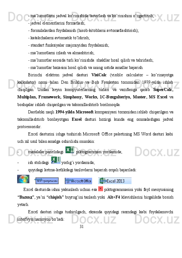 - ma’lumotlarni jadval ko’rinishida tasvirlash va ko’rinishini o’zgartirish;
- jadval elementlarini formatlash;
- formulalardan foydalanish (hisob-kitoblarni avtomatlashtirish);
- katakchalarni avtomatik to’ldirish;
- standart funksiyalar majmuyidan foydalanish;
- ma’lumotlarni izlash va almashtirish;
- ma’lumotlar asosida turli ko’rinishda  shakllar hosil qilish va tahrirlash;
- ma’lumotlar bazasini hosil qilish va uning ustida amallar bajarish.
Birinchi   elektron   jadval   dasturi   VisiCalc   (visible   calculator   –   ko’rinayotga
kalkulator)   nomi   bilan   Den   Briklin   va   Bob   Frenkston   tomonidan   1979-yilda   ishlab
chiqilgan.   Undan   keyin   kompyuterlarning   turlari   va   vazifasiga   qarab   SuperCalc,
Multiplan,   Framework,   Simphony,   Works,   1C-Buxgalteriya,   Master,   MS   Excel   va
boshqalar ishlab chiqarilgan va takomillashtirib borilmoqda. 
Dastlabki naqli  1994-yilda Microsoft  kompaniyasi tomonidan ishlab chiqarilgan va
takomillashtirib   borilayotgan   Excel   dasturi   hozirgi   kunda   eng   ommalashgan   jadval
protsessoridir. 
Excel   dasturini   ishga   tushirish   Microsoft   Office   paketining   MS   Word   dasturi   kabi
uch xil usul bilan amalga oshirilishi mumkin:
 masalalar panelidagi     piktogrammasi yordamida;
 ish stolidagi    yorlig’i yordamida;
 quyidagi ketma-ketlikdagi tanlovlarni bajarish orqali bajariladi:
                    
      Excel dasturida ishni yakunlash uchun esa   piktogrammasini yoki fayl menyusining
“ Выход ” , ya’ni  “chiqish”  buyrug’ini tanlash yoki   Alt+F4  klavishlarini birgalikda bosish
yetarli. 
          Excel   dasturi   ishga   tushirilgach,   ekranda   quyidagi   rasmdagi   kabi   foydalanuvchi
interfeysi namoyon bo’ladi:
                                                          31         
                                                                               