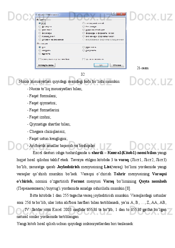             21- rasm
                                                               32            
   Nusxa   xususiyatlari   quyidagi   rasmdagi   kabi   bo ’ lishi   mumkin :
- Nusxa to’liq xususiyatlari bilan;
- Faqat formulani;
- Faqat qiymatini;
- Faqat formatlarini
- Faqat izohni;
- Qiymatiga shartlar bilan;
- Chegara chiziqlarisiz;
- Faqat ustun kengligini;
- Arifmetik amallar bajarish va boshqalar.
              Excel dasturi ishga tushirilganda u  shartli –  Книга 1(Kitob1) nomi bilan  yangi
hujjat hosil qilishni taklif etadi. Tavsiya etilgan kitobda 3 ta   varaq   ( Л i ст 1,   Л i ст 2,   Л i ст 3)
bo’lib,   zaruratga   qarab   Joylashtirish   menyusining   List (varaq)   bo’limi   yordamida   yangi
varaqlar   qo’shish   mumkin   bo’ladi.   Varaqni   o’chirish   Tahrir   menyusining   Varaqni
o’chirish ,   nomini   o’zgartirish   Format   menyusi   Varaq   bo’limining   Qayta   nomlash
( Пере i меновать ) buyrug’i yordamida amalga oshirilishi mumkin [8]. 
             Bitta kitobda 1 dan 255 tagacha varaq joylashtirish mumkin. Varaqlardagi ustunlar
soni 256 ta bo’lib, ular lotin alifbosi harflari bilan tartiblanadi, ya’ni A, B, …, Z, AA, AB,
…   ,   IV.   Satrlar   soni   Excel   2003   naqlida   65536   ta   bo’lib,   1   dan   to   65536   gacha   bo’lgan
natural sonlar yordamida tartiblangan.
Yangi kitob hosil qilish uchun quyidagi imkoniyatlardan biri tanlanadi:
                                                                               