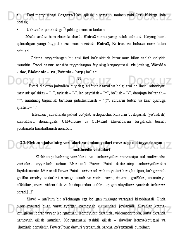  Fayl menyusidagi   C оздать (Hosil qilish) buyrug’ini tanlash yoki   Ctrl+N  birgalikda
bosish;
 Uskunalar panelidagi   piktogrammani tanlash.
           Ikkala usulda ham  ekranda shartli   Кн i га 2   nomli  yangi kitob ochiladi. Keying hosil
qilinadigan   yangi   hujjatlar   esa   mos   ravishda   Кн i га 3,   Кн i га 4   va   hokazo   nomi   bilan
ochiladi.
                Odatda,   tayyorlangan   hujjatni   fayl   ko’rinishida   biror   nom   bilan   saqlab   qo’yish
mumkin. Excel  dasturi   asosida   tayyorlangan  faylning kengaytmasi   .xls   (eslang,   Wordda
- .doc, Bloknotda - .txt, Paintda - .bmp ) bo’ladi.
                                                           33   
               Excel elektron jadvalida quyidagi arifmetik amal va belgilarni qo’llash imkoniyati
mavjud: qo’shish – “+”, ayirish – “-”, ko’paytirish – “*”, bo’lish – “/”, darajaga ko’tarish –
“^”,   amalning   bajarilish   tartibini   jadallashtirish   –   “()”,   sonlarni   butun   va   kasr   qismiga
ajratish – “,”.
                     Elektron jadvallarda jadval  bo’ylab sichqoncha,  kursorni  boshqarish (yo’nalish)
klavishlari,   shuningdek,   Ctrl+Home   va   Ctrl+End   klavishlarini   birgalikda   bosish
yordamida harakatlanish mumkin.
3.2. Elektron jadvalning vazifalari  va  imkoniyatlari mavzusiga oid tayyorlangan
multimedia vositalari
                      Elektron   jadvalning   vazifalari     va     imkoniyatlari   mavzusiga   oid   multimedia
vositalari   tayyorlash   uchun   Microsoft   Power   Point   dasturining   imkoniyatlaridan
foydalanamiz. Microsoft Power Point – universal, imkoniyatlari keng bo‘lgan, ko‘rgazmali
grafika   amaliy   dasturlari   sirasiga   kiradi   va   matn,   rasm,   chizma,   grafiklar,   animatsiya
effektlari,   ovoz,   videorolik   va   boshqalardan   tashkil   topgan   slaydlarni   yaratish   imkonini
beradi[13]. 
Slayd   –   ma’lum   bir   o‘lchamga   ega   bo‘lgan   muloqat   varaqlari   hisoblanadi.   Unda
biror   maqsad   bilan   yaratilayotgan   namoyish   elementlari   joylanadi.   Slaydlar   ketma-
ketligidan iborat tayyor  ko‘rgazmani  kompyuter  ekranida, videomonitorda, katta ekranda
namoyish   qilish   mumkin.   Ko‘rgazmani   tashkil   qilish   –   slaydlar   ketma-ketligini   va
jihozlash demakdir. Power Point dasturi yordamida barcha ko‘rgazmali qurollarni 
                                                                               