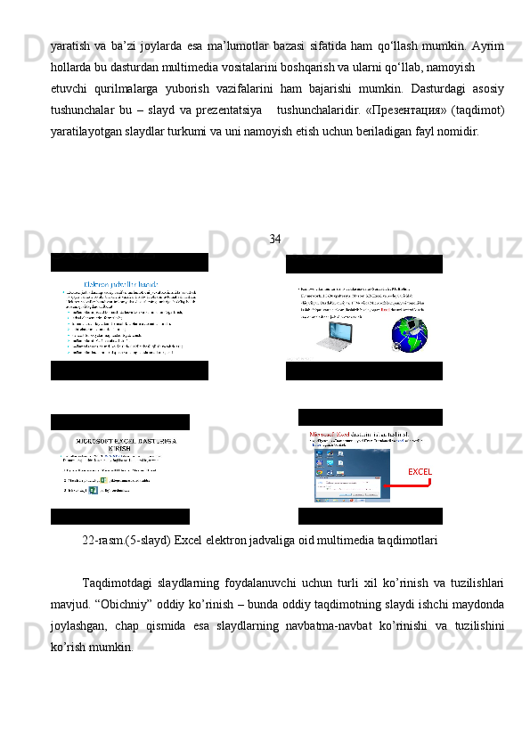 yaratish   va   ba’zi   joylarda   esa   ma’lumotlar   bazasi   sifatida   ham   qo‘llash   mumkin.   Ayrim
hollarda bu dasturdan multimedia vositalarini boshqarish va ularni qo‘llab, namoyish
etuvchi   qurilmalarga   yuborish   vazifalarini   ham   bajarishi   mumkin.   Dasturdagi   asosiy
tushunchalar   bu   –   slayd   va   prezentatsiya       tushunchalaridir.   «Презентация»   (taqdimot)
yaratilayotgan slaydlar turkumi va uni namoyish etish uchun beriladigan fayl nomidir. 
                                                                      34
                         
                                   
22-rasm.(5-slayd) Excel elektron jadvaliga oid multimedia taqdimotlari 
Taqdimotdagi   slaydlarning   foydalanuvchi   uchun   turli   xil   ko’rinish   va   tuzilishlari
mavjud. “Obichniy” oddiy ko’rinish – bunda oddiy taqdimotning slaydi ishchi maydonda
joylashgan,   chap   qismida   esa   slaydlarning   navbatma-navbat   ko’rinishi   va   tuzilishini
ko’rish mumkin.
                                                                               