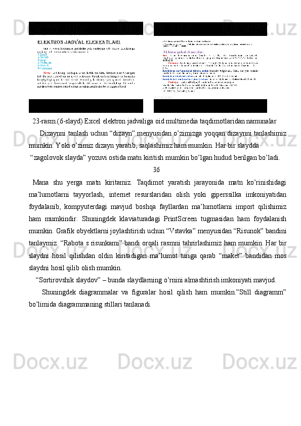       
  23-rasm.(6-slayd) Excel elektron jadvaliga oid multimedia taqdimotlaridan namunalar 
          Dizaynni tanlash uchun “dizayn” menyusidan o’zimizga yoqqan dizaynni tanlashimiz
mumkin. Yoki o’zimiz dizayn yaratib, saqlashimiz ham mumkin. Har bir slaydda
 “zagolovok slayda” yozuvi ostida matn kiritish mumkin bo’lgan hudud berilgan bo’ladi.
                                                                      36            
  Mana   shu   yerga   matn   kiritamiz.   Taqdimot   yaratish   jarayonida   matn   ko’rinishidagi
ma’lumotlarni   tayyorlash,   internet   resurslaridan   olish   yoki   giperssilka   imkoniyatidan
foydalanib,   kompyuterdagi   mavjud   boshqa   fayllardan   ma’lumotlarni   import   qilishimiz
ham   mumkindir.   Shuningdek   klaviaturadagi   PrintScreen   tugmasidan   ham   foydalanish
mumkin. Grafik obyektlarni joylashtirish uchun “Vstavka” menyusidan “Risunok” bandini
tanlaymiz. “Rabota s risunkami” bandi orqali rasmni tahrirlashimiz ham mumkin. Har bir
slaydni   hosil   qilishdan   oldin   kiritadigan   ma’lumot   turiga   qarab   “maket”   bandidan   mos
slaydni hosil qilib olish mumkin. 
    “Sortirovshik slaydov” – bunda slaydlarning o’rnini almashtirish imkoniyati mavjud.
        Shuningdek   diagrammalar   va   figuralar   hosil   qilish   ham   mumkin.”Still   diagramm”
bo’limida diagrammaning stillari tanlanadi. 
                                                                               