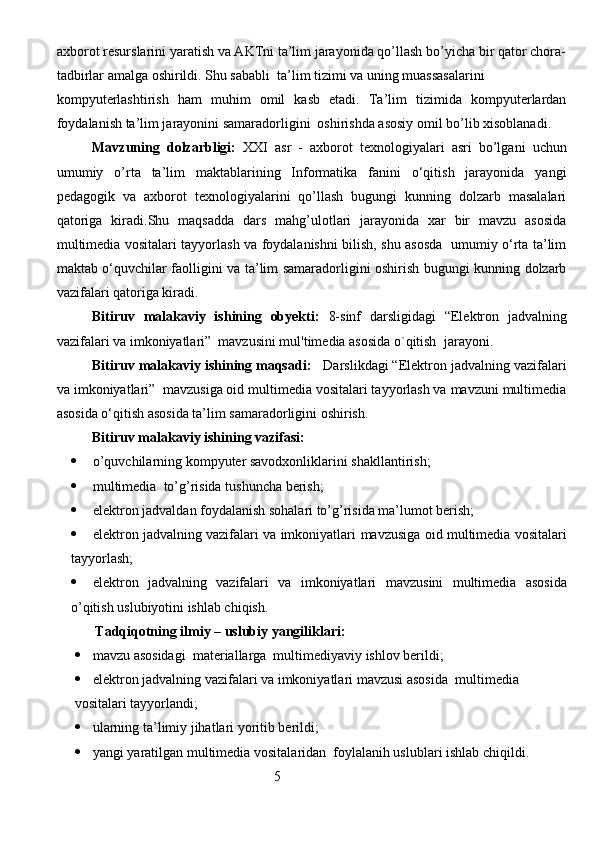axborot resurslarini yaratish va AKTni ta’lim jarayonida qo’llash bo’yicha bir qator chora-
tadbirlar amalga oshirildi. Shu sababli  ta’lim tizimi va uning muassasalarini 
kompyuterlashtirish   ham   muhim   omil   kasb   etadi.   Ta’lim   tizimida   kompyuterlardan
foydalanish ta’lim jarayonini samaradorligini  oshirishda asosiy omil bo’lib xisoblanadi. 
Mavzuning   dolzarbligi:   XXI   asr   -   axborot   texnologiyalari   asri   bo’lgani   uchun
umumiy   o’rta   ta’lim   maktablarining   Informatika   fanini   o‘qitish   jarayonida   yangi
pedagogik   va   axborot   texnologiyalarini   qo’llash   bugungi   kunning   dolzarb   masalalari
qatoriga   kiradi.Shu   maqsadda   dars   mahg’ulotlari   jarayonida   xar   bir   mavzu   asosida
multimedia vositalari tayyorlash va foydalanishni bilish, shu asosda   umumiy o‘rta ta’lim
maktab o‘quvchilar faolligini va ta’lim samaradorligini oshirish bugungi kunning dolzarb
vazifalari qatoriga kiradi. 
Bitiruv   malakaviy   ishining   obyekti:   8-sinf   darsligidagi   “ Elektron   jadvalning
vazifalari va imkoniyatlari”  mavzusini mul'timedia asosida o`qitish   jarayoni.
Bitiruv malakaviy ishining maqsadi:    Darslikdagi “Elektron jadvalning vazifalari
va imkoniyatlari”  mavzusiga oid multimedia vositalari tayyorlash va mavzuni multimedia
asosida o‘qitish asosida ta’lim samaradorligini oshirish.  
Bitiruv malakaviy ishining vazifasi:
 o’quvchilarning kompyuter savodxonliklarini shakllantirish;
 multimedia  to’g’risida tushuncha berish;
 elektron jadvaldan foydalanish sohalari to’g’risida ma’lumot berish;
 e lektron jadvalning vazifalari va imkoniyatlari  mavzusiga oid multimedia vositalari
tayyorlash;
 e lektron   jadvalning   vazifalari   va   imkoniyatlari   mavzusini   multimedia   asosida
o’qitish uslubiyotini ishlab chiqish.
           Tadqiqotning ilmiy – uslubiy yangiliklari:
 mavzu asosidagi  materiallarga  multimediyaviy ishlov berildi;
 e lektron jadvalning vazifalari va imkoniyatlari  mavzusi asosida  multimedia
vositalari tayyorlandi ;
 ularning ta’limiy jihatlari yoritib berildi;
 yangi yaratilgan multimedia vositalaridan  foylalanih uslublari ishlab chiqildi.
                                                         5
                                                                               