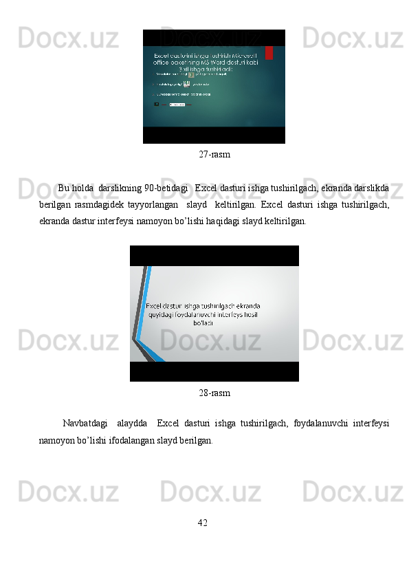 27-rasm
Bu holda  darslikning 90-betidagi    Excel dasturi ishga tushirilgach, ekranda darslikda
berilgan   rasmdagidek   tay yorlangan     slayd     keltirilgan.   Excel   dasturi   ishga   tushirilgach,
ekranda dastur  interfeysi namoyon bo’lishi haqidagi  slayd keltirilgan.
                               
28-rasm
Navbatdagi     alaydda     Excel   dasturi   ishga   tushirilgach ,   foydalanuvchi   interfeysi
namoyon   bo ’ lishi   ifodalangan   slayd   berilgan .
                                                        4 2
                                                                               