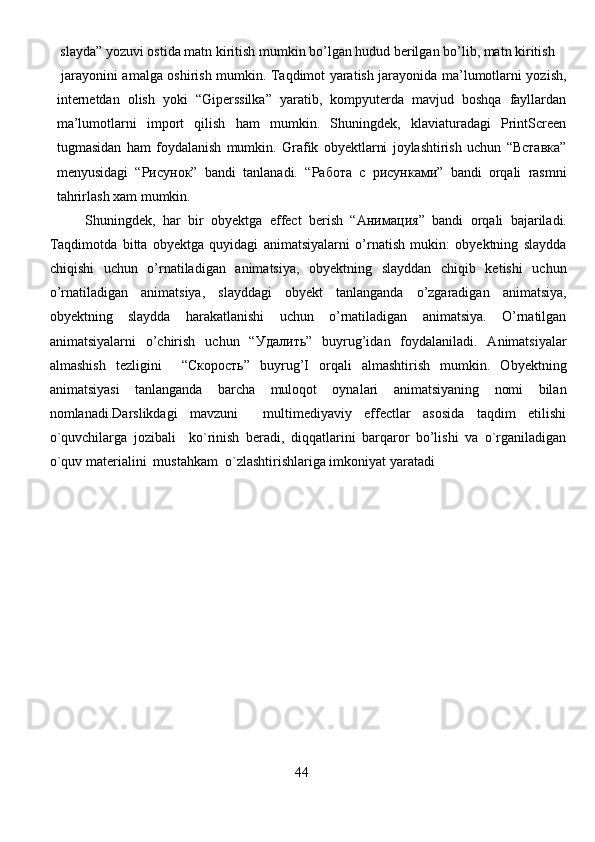  slayda” yozuvi ostida matn kiritish mumkin bo’lgan hudud berilgan bo’lib, matn kiritish
  jarayonini amalga oshirish mumkin. Taqdimot yaratish jarayonida ma’lumotlarni yozish,
internetdan   olish   yoki   “Giperssilka”   yaratib,   kompyuterda   mavjud   boshqa   fayllardan
ma’lumotlarni   import   qilish   ham   mumkin.   Shuningdek,   klaviaturadagi   PrintScreen
tugmasidan   ham   foydalanish   mumkin.   Grafik   obyektlarni   joylashtirish   uchun   “Вставка”
menyusidagi   “Рисунок”   bandi   tanlanadi.   “Работа   с   рисунками”   bandi   orqali   rasmni
tahrirlash xam mumkin.
Shuningdek,   har   bir   obyektga   effect   berish   “Ани мация ”   bandi   orqali   bajariladi.
Taqdimotda   bitta   obyektga   quyidagi   animatsiyalarni   o’rnatish   mukin:   obyektning   slaydda
chiqishi   uchun   o’rnatiladigan   animatsiya,   obyektning   slayddan   chiqib   ketishi   uchun
o’rnatiladigan   animatsiya,   slayddagi   obyekt   tanlanganda   o’zgaradigan   animatsiya,
obyektning   slaydda   harakatlanishi   uchun   o’rnatiladigan   animatsiya.   O’rnatilgan
animatsiyalarni   o’chirish   uchun   “У далить ”   buyrug’idan   foydalaniladi.   Animatsiyalar
almashish   tezligini     “Скорость”   buyrug’I   orqali   almashtirish   mumkin.   Obyektning
animatsiyasi   tanlanganda   barcha   muloqot   oynalari   animatsiyaning   nomi   bilan
nomlanadi. Darslikdagi   mavzuni     multimediyaviy   effectlar   asosida   taqdim   etilishi
o`quvchilarga   jozibali     ko`rinish   beradi,   diqqatlarini   barqaror   bo’lishi   va   o`rganiladigan
o`quv materialini  mustahkam  o`zlashtirishlariga imkoniyat yaratadi  
                                                        
                                                            4 4                                                          
                                                                               