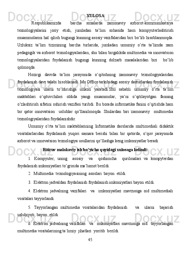 XULOSA
Respublikamizda     barcha   soxalarda   zamonaviy   axborot-kommunikatsiya
texnologiyalarini   joriy   etish,   jumladan   ta’lim   so h asida   h am   kompyuterlashtirish
muammolarini hal qilish bugungi kunning asosiy vazifalaridan biri bo‘lib  h isoblanmoqda.
Uzluksiz   ta’lim   tizimining   barcha   turlarida,   jumladan   umumiy   o’rta   ta’limda   xam
pedagogik va axborot texnologiyalaridan, shu bilan birgalikda multimedia va innovatsion
texnologiyalaridan   foydalanish   bugungi   kunning   dolzarb   masalalaridan   biri     bo’lib
qolmoqda. 
Hozirgi   davrda   ta’lim   jarayonida   o‘qitishning   zamonaviy   texnologiyalaridan
foydalanish davr talabi hisoblanadi. Ms Office tarkibidagi asosiy dasturlardan foydalanish
texnologiyasi   ularni   to’ldirishga   imkon   yaratadi.Shu   sababli   umumiy   o’rta   ta’lim
maktablari   o’qituvchilari   oldida   yangi   muammolar,   ya’ni   o’qitilayotgan   fanning
o’zlashtirish sifatini oshirish vazifasi turibdi. Bu borada informatika fanini o’qitishda ham
bir   qator   innovatsion     uslublar   qo’llanilmoqda.   Shulardan   biri   zamonaviy     multimedia
texnologiyalaridan foydalanishdir. 
Umumiy   o’rta   ta’lim   maktablarining   Informatika   darslarida   multimediali   didaktik
vositalar laridan   foydalanish   yuqori   samara   berishi   bilan   bir   qatorda,   o‘quv   jarayonida
axborot va innovatsion texnologiya usullarini qo‘llashga keng imkoniyatlar beradi. 
Bitiruv malakaviy ish bo’yicha quyidagi xulosaga kelindi:
1.   Kompyuter,   uning     asosiy     va     qoshimcha     qurilmalari   va   kompyterdan
foydalanish imkoniyatlari to’grisida ma’lumot berildi.
2. Multimedia  texnologiyasining  asoslari  bayon  etildi.
3. Elektron jadvaldan foydalanish foydalanish imkoniyatlari bayon etildi.
4.   Elektron   jadvalning   vazifalari     va     imkoniyatlari   mavzusiga   oid   multimediali
vositalari tayyorlandi.
5.   Tayyorlangan   multimedia   vositalaridan   foydalanish       va     ularni     bajarish
uslubiy o ti  bayon  etildi. 
6.   Elektron   jadvalning   vazifalari     va     imkoniyatlari   mavzusiga   oid     tayyorlangan
multimedia vositalarining ta`limiy  jihatlari  yoritib  berildi.      
                                                                  45
                                                                               