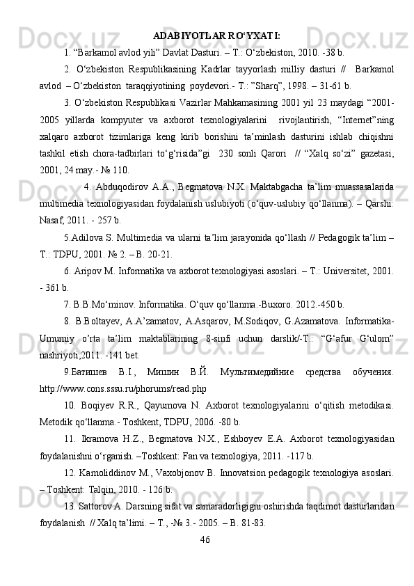 ADABIYOTLAR RO‘YXATI :
1.  “Barkamol avlod yili” Davlat Dasturi. – T.: O‘zbekiston, 2010. -38 b.
2.   O‘zbekiston   Respublikasining   Kadrlar   tayyorlash   milliy   dasturi   //     Barkamol
avlod    – O‘zbekiston  taraqqiyotining  poydevori.- T.: ”Sharq”, 1998. – 31-61 b.
3. O‘zbekiston Respublikasi  Vazirlar Mahkamasining  2001 yil  23 maydagi  “2001-
2005   yillarda   kompyuter   va   axborot   texnologiyalarini     rivojlantirish,   “Internet”ning
xalqaro   axborot   tizimlariga   keng   kirib   borishini   ta’minlash   dasturini   ishlab   chiqishni
tashkil   etish   chora-tadbirlari   to‘g‘risida”gi     230   sonli   Qarori     //   “Xalq   so‘zi”   gazetasi,
2001, 24 may.- № 110.
                    4.   Abduqodirov   A.A.,   Begmatova   N.X.   Maktabgacha   ta’lim   muassasalarida
multimedia texnologiyasidan foydalanish uslubiyoti (o‘quv-uslubiy qo‘llanma). – Qarshi:
Nasaf, 2011. - 257 b.
5.Adilova S. Multimedia va ularni ta’lim jarayonida qo‘llash // Pedagogik ta’lim –
T.: TDPU, 2001. № 2. – B. 20-21.
6 .  Aripov M. Informatika va axborot texnologiyasi asoslari. – T.: Universitet, 2001.
- 361 b.
7.  B.B.Mo‘minov. Informatika. O‘quv qo‘llanma.-Buxoro. 2012.-450 b.
8.   B.Boltayev,   A.A’zamatov,   A.Asqarov,   M.Sodiqov,   G.Azamatova.   Informatika-
Umumiy   o’rta   ta’lim   maktablarining   8-sinfi   uchun   darslik/-T.:   “G‘afur   G‘ulom”
nashriyoti,2011. -141 bet.
9.Батишев   В.I.,   Мишин   В.Й.   Мультимедийние   средства   обучения.
http://www.cons.sssu.ru/phorums/read.php 
10.   Boqiyev   R.R.,   Qayumova   N.   Axborot   texnologiyalarini   o‘qitish   metodikasi.
Metodik qo‘llanma.- Toshkent, TDPU, 2006. -80 b.
11.   Ikramova   H.Z.,   Begmatova   N.X.,   Eshboyev   E.A.   Axborot   texnologiyasidan
foydalanishni o‘rganish. –Toshkent: Fan va texnologiya, 2011. -117 b.
12. Kamoliddinov M., Vaxobjonov B. Innovatsion pedagogik texnologiya asoslari.
– Toshkent: Talqin, 2010. - 126 b.
13. Sattorov A. Darsning sifat va samaradorligigni oshirishda taqdimot dasturlaridan
foydalanish  // Xalq ta’limi. – T., -№ 3.- 2005. – B. 81-83.
                                                        46
                                                                               