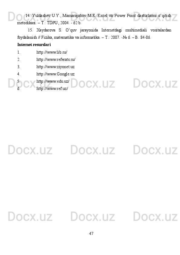 14.   Yuldashev   U.Y.,   Mamarajabov   M.E.   Excel   va   Power   Point   dasturlarini   o‘qitish
metodikasi. – T.: TDPU, 2004. - 62 b.
15.   Xaydarova   S.   O‘quv   jarayonida   Internetdagi   multimediali   vositalardan
foydalanish // Fizika, matematika va informatika. – T.: 2007. -№ 6. – B. 84-86.
Internet resurslari
1. http://www.lib.ru/
2. http://www.referats.ru/
3. http://www.ziyonet.uz
4. http://www.Google.uz
5. http://www.edu.uz/
6. http://www.ref.uz/
                                                                       
                                                                    47 
                                                                               