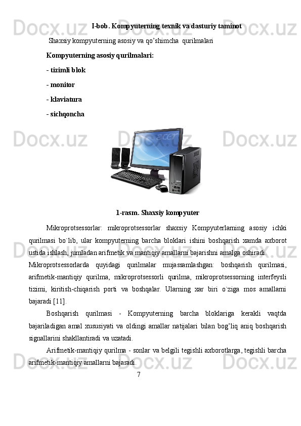 I-bob.  Kompyuter ning texnik va dasturiy taminot
 Shaxsiy kompyuterning aso s iy va qo’shimcha  qurilmalari
Kompyuterning asosiy qurilmalari: 
- tizimli blok
- monitor
- klaviatura
- sichqoncha
1-rasm. Shaxsiy kompyuter
Mikroprotsessorlar:   mikroprotsessorlar   shaxsiy   Kompyuterlarning   asosiy   ichki
qurilmasi   bo`lib,   ular   kompyuterning   barcha   bloklari   ishini   boshqarish   xamda   axborot
ustida ishlash, jumladan arifmetik va mantiqiy amallarni bajarishni amalga oshiradi. 
Mikroprotsessorlarda   quyidagi   qurilmalar   mujassamlashgan:   boshqarish   qurilmasi,
arifmetik-mantiqiy   qurilma,   mikroprotsessorli   qurilma,   mikroprotsessorning   interfeysli
tizimi,   kiritish-chiqarish   porti   va   boshqalar.   Ularning   xar   biri   o`ziga   mos   amallarni
bajaradi [11].
Boshqarish   qurilmasi   -   Kompyuterning   barcha   bloklariga   kerakli   vaqtda
bajariladigan   amal   xususiyati   va   oldingi   amallar   natijalari   bilan   bog’liq   aniq   boshqarish
signallarini shakllantiradi va uzatadi.
Arifmetik-mantiqiy qurilma - sonlar va belgili tegishli axborotlarga, tegishli barcha
arifmetik-mantiqiy amallarni bajaradi.
                                                   7       
                                                                               