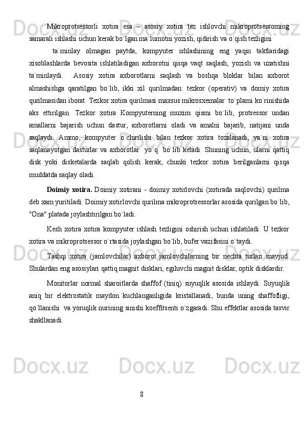 Mikroprotsessorli   xotira   esa   –   asosiy   xotira   tez   ishlovchi   mikroprotsessorning
samarali ishlashi uchun kerak bo`lgan ma`lumotni yozish, qidirish va o`qish tezligini
  ta`minlay   olmagan   paytda,   kompyuter   ishlashining   eng   yaqin   taktlaridagi
xisoblashlarda   bevosita   ishlatiladigan   axborotni   qisqa   vaqt   saqlash,   yozish   va   uzatishni
ta`minlaydi.     Asosiy   xotira   axborotlarni   saqlash   va   boshqa   bloklar   bilan   axborot
almashishga   qaratilgan   bo`lib,   ikki   xil   qurilmadan:   tezkor   (operativ)   va   domiy   xotira
qurilmasidan iborat. Tezkor xotira qurilmasi maxsus mikrosxemalar  to`plami ko`rinishida
aks   ettirilgan.   Tezkor   xotira   Kompyuterning   muxim   qismi   bo`lib,   protsessor   undan
amallarni   bajarish   uchun   dastur,   axborotlarni   oladi   va   amalni   bajarib,   natijani   unda
saqlaydi.   Ammo,   kompyuter   o`chirilishi   bilan   tezkor   xotira   tozalanadi,   ya`ni   xotira
saqlanayotgan   dasturlar   va   axborotlar     yo`q     bo`lib   ketadi.   Shuning   uchun,   ularni   qattiq
disk   yoki   disketalarda   saqlab   qolish   kerak,   chunki   tezkor   xotira   berilganlarni   qisqa
muddatda saqlay oladi.
Doimiy   xotira.   Doimiy   xotirani   -   doimiy   xotirlovchi   (xotirada   saqlovchi)   qurilma
deb xam yuritiladi. Doimiy xotirlovchi qurilma mikroprotsessorlar asosida qurilgan bo`lib,
"Ona" platada joylashtirilgan bo`ladi. 
Kesh   xotira   xotira   kompyuter   ishlash   tezligini   oshirish   uchun   ishlatiladi.   U   tezkor
xotira va mikroprotsessor o`rtasida joylashgan bo`lib, bufer vazifasini o`taydi. 
Tashqi   xotira   (jamlovchilar)   axborot   jamlovchilarning   bir   nechta   turlari   mavjud.
Shulardan eng asosiylari qattiq magnit disklari, egiluvchi magnit disklar, optik disklardir.
Monitorlar   normal   sharoitlarda   shaffof   (tiniq)   suyuqlik   asosida   ishlaydi.   Suyuqlik
aniq   bir   elektrostatik   maydon   kuchlanganligida   kristallanadi,   bunda   uning   shaffofligi,
qo`llanishi  va yoruqlik nurining sinishi koeffitsenti o`zgaradi. Shu effektlar asosida tasvir
shakllanadi.
                                                               8
                                                                               