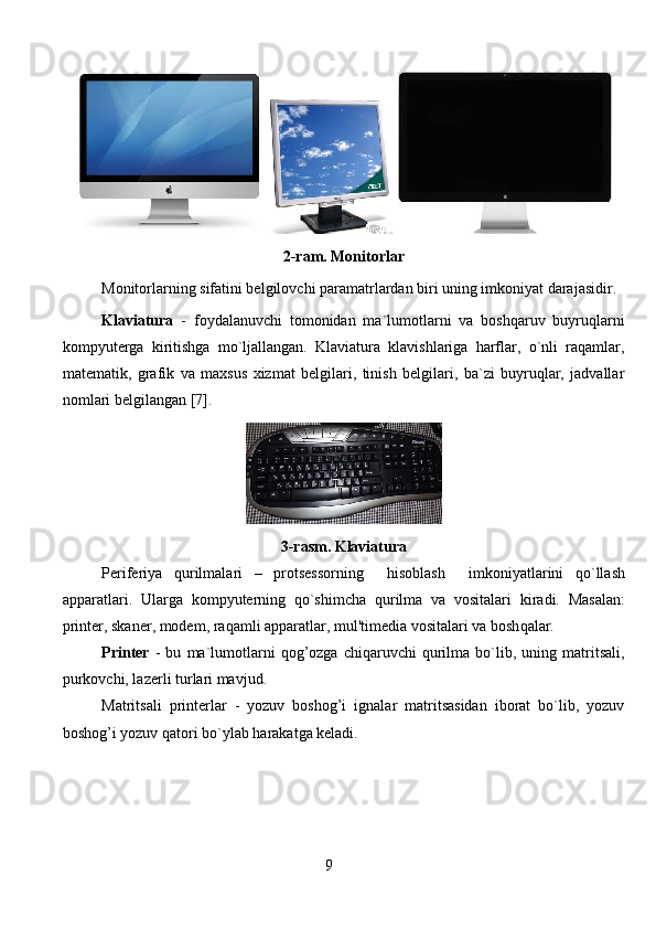 
2-ram. Monitorlar
Monitorlarning sifatini belgilovchi paramatrlardan biri uning imkoniyat darajasidir. 
    Klaviatura   -   foydalanuvchi   tomonidan   ma`lumotlarni   va   boshqaruv   buyruqlarni
kompyuterga   kiritishga   mo`ljallangan.   Klaviatura   klavishlariga   harflar,   o`nli   raqamlar,
matematik,   grafik   va   maxsus   xizmat   belgilari,   tinish   belgilari,   ba`zi   buyruqlar,   jadvallar
nomlari belgilangan [7]. 
3-rasm. Klaviatura 
Periferiya   q urilmalari   –   protsessorning     h isoblash     imkoniyatlarini   q o`llash
apparatlari.   Ularga   k ompyuterning   q o`shimcha   q urilma   va   vositalari   kiradi.   Masalan:
printer, skaner, modem, ra q amli apparatlar, mul'timedia vositalari va bosh q alar.
Printer   -   bu   ma`lumotlarni   qog’ozga   chiqaruvchi   qurilma  bo`lib,  uning   matritsali,
purkovchi, lazerli turlari mavjud.
Matritsali   printerlar   -   yozuv   boshog’i   ignalar   matritsasidan   iborat   bo`lib,   yozuv
boshog’i yozuv qatori bo`ylab harakatga keladi.
                                                           9   
                                                                               